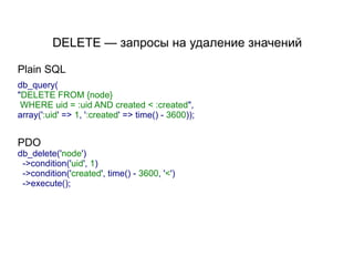 DELETE — запросы на удаление значений

Plain SQL
db_query(
"DELETE FROM {node}
 WHERE uid = :uid AND created < :created",
array(':uid' => 1, ':created' => time() - 3600));


PDO
db_delete('node')
 ->condition('uid', 1)
 ->condition('created', time() - 3600, '<')
 ->execute();
 