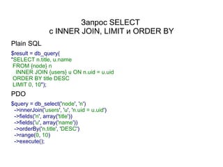 Запрос SELECT
                 с INNER JOIN, LIMIT и ORDER BY
Plain SQL
$result = db_query(
"SELECT n.title, u.name
 FROM {node} n
  INNER JOIN {users} u ON n.uid = u.uid
 ORDER BY title DESC
 LIMIT 0, 10");
PDO
$query = db_select('node', 'n')
 ->innerJoin('users', 'u', 'n.uid = u.uid')
 ->fields('n', array('title'))
 ->fields('u', array('name'))
 ->orderBy('n.title', 'DESC')
 ->range(0, 10)
 ->execute();
 