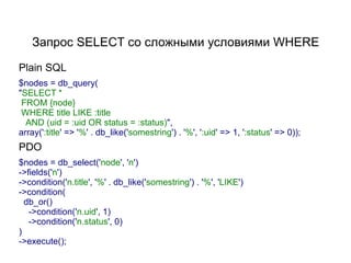 Запрос SELECT со сложными условиями WHERE

Plain SQL
$nodes = db_query(
"SELECT *
 FROM {node}
 WHERE title LIKE :title
  AND (uid = :uid OR status = :status)",
array(':title' => '%' . db_like('somestring') . '%', ':uid' => 1, ':status' => 0));
PDO
$nodes = db_select('node', 'n')
->fields('n')
->condition('n.title', '%' . db_like('somestring') . '%', 'LIKE')
->condition(
  db_or()
   ->condition('n.uid', 1)
   ->condition('n.status', 0)
)
->execute();
 