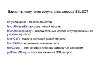Варианты получения результатов запроса SELECT


по-умолчанию - массив объектов
fetchAllKeyed() - ассоциативный массив
fetchAllAssoc($key) - ассоциативный массив сгрупированный по
указанному полю
fetchCol() - массив значений одной колонки
fetchField() - единичное значение поля
rowCount() - кол-во строк таблицы затронутых запросом
getQueryString() - сформированный SQL-запрос
 