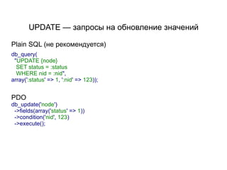 UPDATE — запросы на обновление значений

Plain SQL (не рекомендуется)
db_query(
 "UPDATE {node}
  SET status = :status
  WHERE nid = :nid",
array(':status' => 1, ':nid' => 123));


PDO
db_update('node')
 ->fields(array('status' => 1))
 ->condition('nid', 123)
 ->execute();
 
