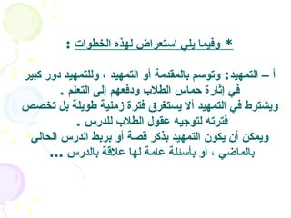 *  وفيما يلي استعراض لهذه الخطوات   : أ – التمهيد :  وتوسم بالمقدمة أو التمهيد ، وللتمهيد دور كبير في إثارة حماس الطلاب ودفعهم إلى التعلم   . ويشترط في التمهيد ألا يستغرق فترة زمنية طويلة بل تخصص فترته لتوجيه عقول الطلاب للدرس   .  ويمكن أن يكون التمهيد بذكر قصة أو بربط الدرس الحالي بالماضي ، أو بأسئلة عامة لها علاقة بالدرس   ...  