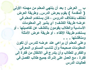 ب  _  العرض   :  بعد أن ينتهي المعلم من مهمته الأولى  (  المقدمة  )  يقوم بعرض الدرس .  وطريقة العرض تختلف باختلاف الدروس ، كأن يستخدم المعلم في عرضه طريقة الكشف :  أي يشير إلى المعلومات الأساسية والطلاب يقومون بالكشف عن تفاصيلها ، أو يستخدم طريقة الإلقاء ، أو طريقة عرض الأمثلة ومناقشتها   . . .  وعلى المعلم أن يراعي عند عرضه للدرس أن تكون المعلومات صحيحة وأن تناسب المستوى المعرفي والفكري للطلاب وأن يتدرج في الانتقال من فكرة إلى فكرة ، مع العمل على إشراك جميع طلاب الفصل في فعاليات الدرس   