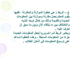 ج – الربط   :  هي خطوة الموازنة والمقارنة ، ففيها يقوم المعلم بعمل مقارنة وموازنة بين المعلومات الجديدة والقديمة وذلك من خلال أوجه الشبه والاختلاف بين ما يتلقاه الآن وبين ما سبق أن تعرف عليه   . ويعتبر الربط أمرا ضروريا لجعل المعلومات الجديدة جزءا من المعلومات السابقة ، وهذه الخطوة تساعد على ترسيخ المعلومات في أذهان الطلاب   .  