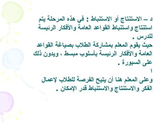 د  –  الاستنتاج أو الاستنباط   :  في هذه المرحلة يتم استنتاج واستنباط القواعد العامة والأفكار الرئيسة للدرس   .  حيث يقوم المعلم بمشاركة الطلاب بصياغة القواعد العامة والأفكار الرئيسة بأسلوب مبسط ، ويدون ذلك على السبورة   . ا   وعلى المعلم هنا أن يتيح الفرصة للطلاب لإعمال الفكر والاستنتاج والاستنباط قدر الإمكان   .  