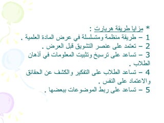 *  مزايا طريقة هربارت   :  1 –  طريقة منظمة ومتسلسلة في عرض المادة العلمية   . 2 –  تعتمد على عنصر التشويق قبل العرض   .  3 –  تساعد على ترسيخ وتثبيت المعلومات في أذهان الطلاب   . 4 –  تساعد الطلاب على التفكير والكشف عن الحقائق والاعتماد على النفس   . 5 –  تساعد على ربط الموضوعات ببعضها   .  