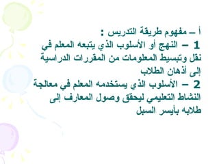 أ  –  مفهوم طريقة التدريس   :  1 –  النهج أو الأسلوب الذي يتبعه المعلم في نقل وتبسيط المعلومات من المقررات الدراسية إلى أذهان الطلاب   2 –  الأسلوب الذي يستخدمه المعلم في معالجة النشاط التعليمي ليحقق وصول المعارف إلى طلابه بأيسر السبل  