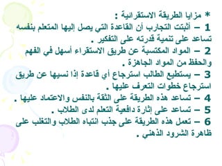 *  مزايا الطريقة الاستقرائية   : 1 –  أثبتت التجارب أن القاعدة التي يصل إليها المتعلم بنفسه تساعد على تنمية قدرته على التفكير   . 2 –  المواد المكتسبة عن طريق الاستقراء أسهل في الفهم والحفظ من المواد الجاهزة   .  3 –  يستطيع الطالب استرجاع أي قاعدة إذا نسيها عن طريق استرجاع خطوات التعرف عليها   . 4 –  تساعد هذه الطريقة على الثقة بالنفس والاعتماد عليها   .  5 –  تساعد على إثارة دافعية التعلم لدى الطلاب   . 6 –  تعمل هذه الطريقة على جذب انتباه الطلاب والتغلب على ظاهرة الشرود الذهني   .   