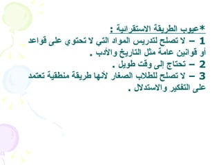 * عيوب الطريقة الاستقرائية  : 1 –  لا تصلح لتدريس المواد التي لا تحتوي على قواعد أو قوانين عامة مثل التاريخ والأدب   . 2 –  تحتاج إلى وقت طويل   . 3 –  لا تصلح للطلاب الصغار لأنها طريقة منطقية تعتمد على التفكير والاستدلال   .  