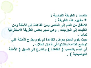 خامسا  :  الطريقة القياسية   : *  مفهوم هذه الطريقة   : الانتقال من العام إلى الخاص ومن القاعدة إلى الأمثلة ومن الكليات إلى الجزئيات  .  وهي تسير بعكس الطريقة الاستقرائية تماما   .  حيث يقوم المعلم بعرض القاعدة ثم يقوم بطرح الأمثلة التي توضح القاعدة وتثبتها في أذهان الطلاب   . أي البدء بالصعب  (  القاعدة  )  والتدرج إلى السهل  (  الأمثلة التوضيحية   ) .  