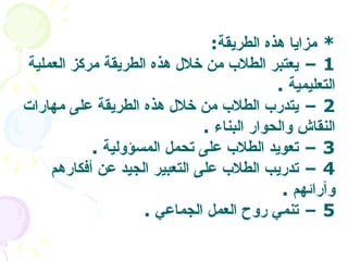 *  مزايا هذه الطريقة : 1 –  يعتبر الطلاب من خلال هذه الطريقة مركز العملية التعليمية   . 2 –  يتدرب الطلاب من خلال هذه الطريقة على مهارات النقاش والحوار البناء   . 3 –  تعويد الطلاب على تحمل المسؤولية   . 4 –  تدريب الطلاب على التعبير الجيد عن أفكارهم وآرائهم   . 5 –  تنمي روح العمل الجماعي   .  