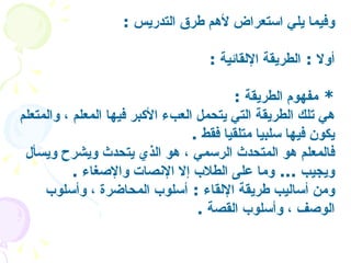وفيما يلي استعراض لأهم طرق التدريس   : أولا  :  الطريقة الإلقائية   : *  مفهوم الطريقة   :  هي تلك الطريقة التي يتحمل العبء الأكبر فيها المعلم ، والمتعلم يكون فيها سلبيا متلقيا فقط   . فالمعلم هو المتحدث الرسمي ، هو الذي يتحدث ويشرح ويسأل ويجيب  ...  وما على الطلاب إلا الإنصات والإصغاء  . ومن أساليب طريقة الإلقاء  :  أسلوب المحاضرة ، وأسلوب الوصف ، وأسلوب القصة   .  