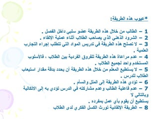 * عيوب هذه الطريقة : 1 –  الطالب من خلال هذه الطريقة عضو سلبي داخل الفصل   . 2 –  الشرود الذهني الذي يصاحب الطلاب أثناء عملية الإلقاء   .  3 –  لا تصلح هذه الطريقة في تدريس المواد التي تتطلب إجراء التجارب العلمية   . 4 –  عدم مراعاة هذه الطريقة للفروق الفردية بين الطلاب ، فالأسلوب المستخدم واحد لجميع الطلاب   . 5 –  لا يستطيع المعلم من خلال هذه الطريقة أن يحدد بدقة مقدار استيعاب الطلاب للدرس   . 6 –  تؤدي هذه الطريقة إلى الملل والسأم   . 7 –  عدم فاعلية الطالب وعدم مشاركته في الدرس تؤدي به إلى الاتكالية وبالتالي لا   يستطيع أن يقوم بأي عمل بمفرده   . 8 –  الطريقة الإلقائية تورث الكسل الفكري لدى الطلاب   