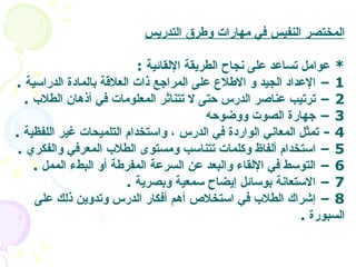 المختصر النفيس في مهارات وطرق التدريس *  عوامل تساعد على نجاح الطريقة الإلقائية   :  1 –  الإعداد الجيد و الاطلاع على المراجع ذات العلاقة بالمادة الدراسية   . 2 –  ترتيب عناصر الدرس حتى لا تتناثر المعلومات في أذهان الطلاب   .  3 –  جهارة الصوت ووضوحه   4 -  تمثل المعاني الواردة في الدرس ، واستخدام التلميحات غير اللفظية   . 5 –  استخدام ألفاظ وكلمات تتناسب ومستوى الطلاب المعرفي والفكري   . 6 –  التوسط في الإلقاء والبعد عن السرعة المفرطة أو البطء الممل   .  7 –  الاستعانة بوسائل إيضاح سمعية وبصرية   .  8 –  إشراك الطلاب في استخلاص أهم أفكار الدرس وتدوين ذلك على السبورة   .  