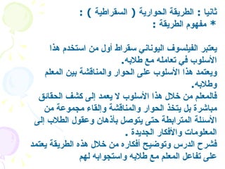 ثانيا  :  الطريقة الحوارية  (  السقراطية   ) : *  مفهوم الطريقة   : يعتبر الفيلسوف اليوناني سقراط أول من استخدم هذا الأسلوب في تعامله مع طلابه . ويعتمد هذا الأسلوب على الحوار والمناقشة بين المعلم وطلابه . فالمعلم من خلال هذا الأسلوب لا يعمد إلى كشف الحقائق مباشرة بل يتخذ الحوار والمناقشة وإلقاء مجموعة من الأسئلة المترابطة حتى يتوصل بأذهان وعقول الطلاب إلى المعلومات والأفكار الجديدة   .  فشرح الدرس وتوضيح أفكاره من خلال هذه الطريقة يعتمد على تفاعل المعلم مع طلابه واستجوابه لهم   