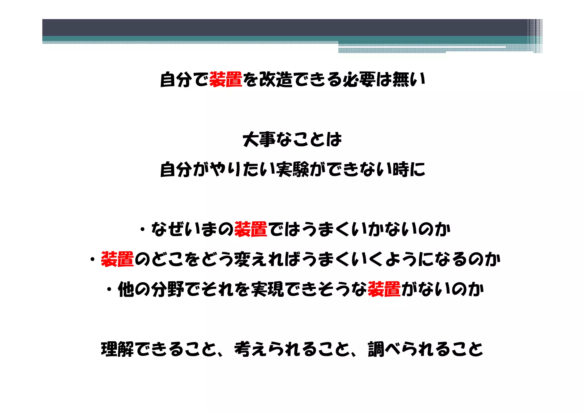 自分で装置を改造できる必要は無い


         大事なことは
    自分がやりたい実験ができない時に


  ・なぜいまの装置ではうまくいかないのか
・装置のどこをどう変えればうまくいくようになるのか
 装置のどこをどう変えればうまくいくようになるのか
・他の分野でそれを実現できそうな装置がないのか


理解できること、考えられること、調べられること
理解できること 考えられること 調べられること
 
