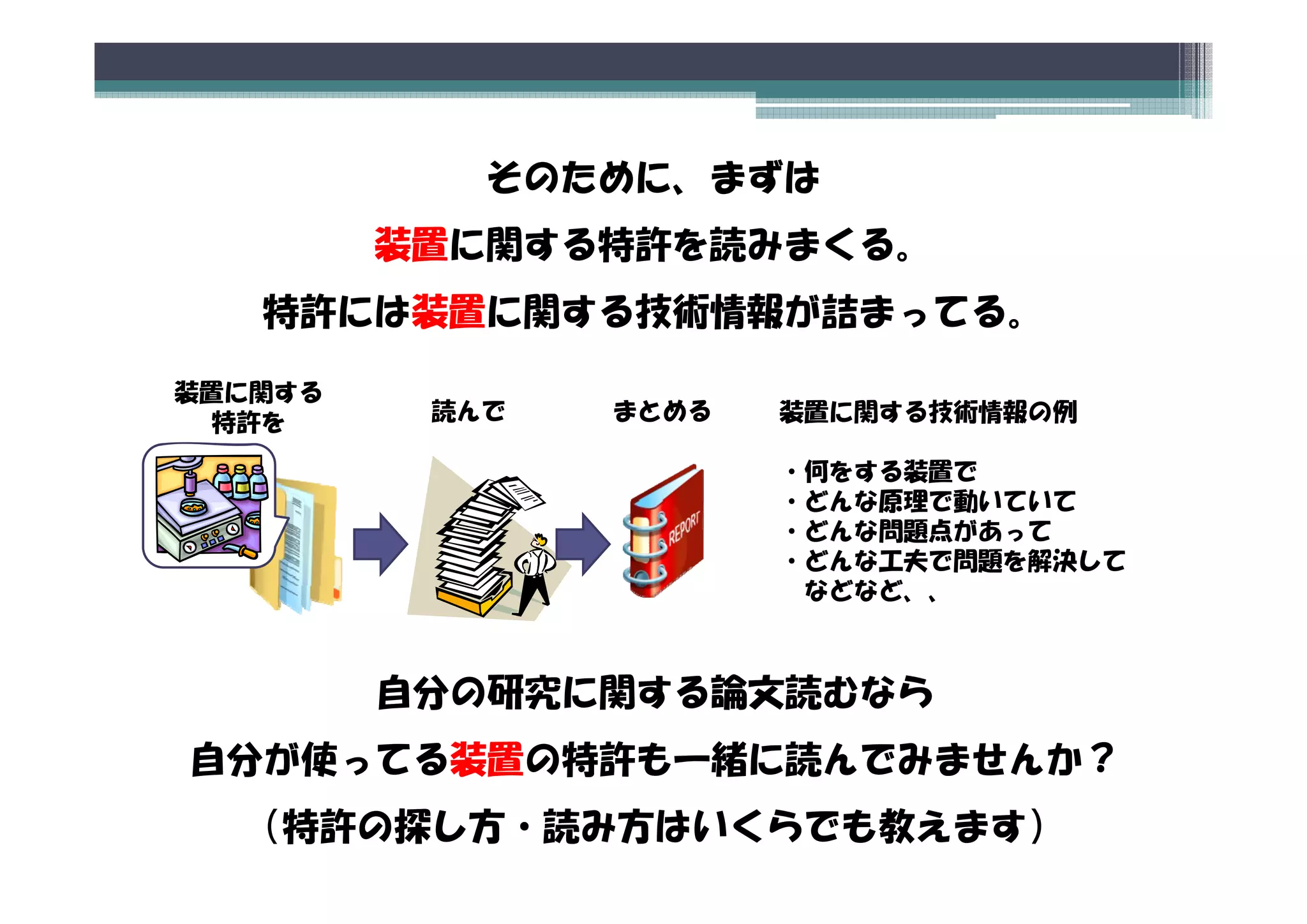 そのために、まずは
         装置に関する特許を読みまくる。
   特許には装置に関する技術情報が詰まってる。

装置に関する
 特許を      読んで   まとめる   装置に関する技術情報の例

                       ・何をする装置で
                        何をする装置で
                       ・どんな原理で動いていて
                       ・どんな問題点があって
                       ・どんな工夫で問題を解決して
                        どんな工夫で問題を解決して
                        などなど、、



         自分の研究に関する論文読むなら
自分 使
自分が使ってる装置の特許も一緒に読んでみませんか？
       装置 特許  緒 読
  （特許の探し方・読み方はいくらでも教えます）
 