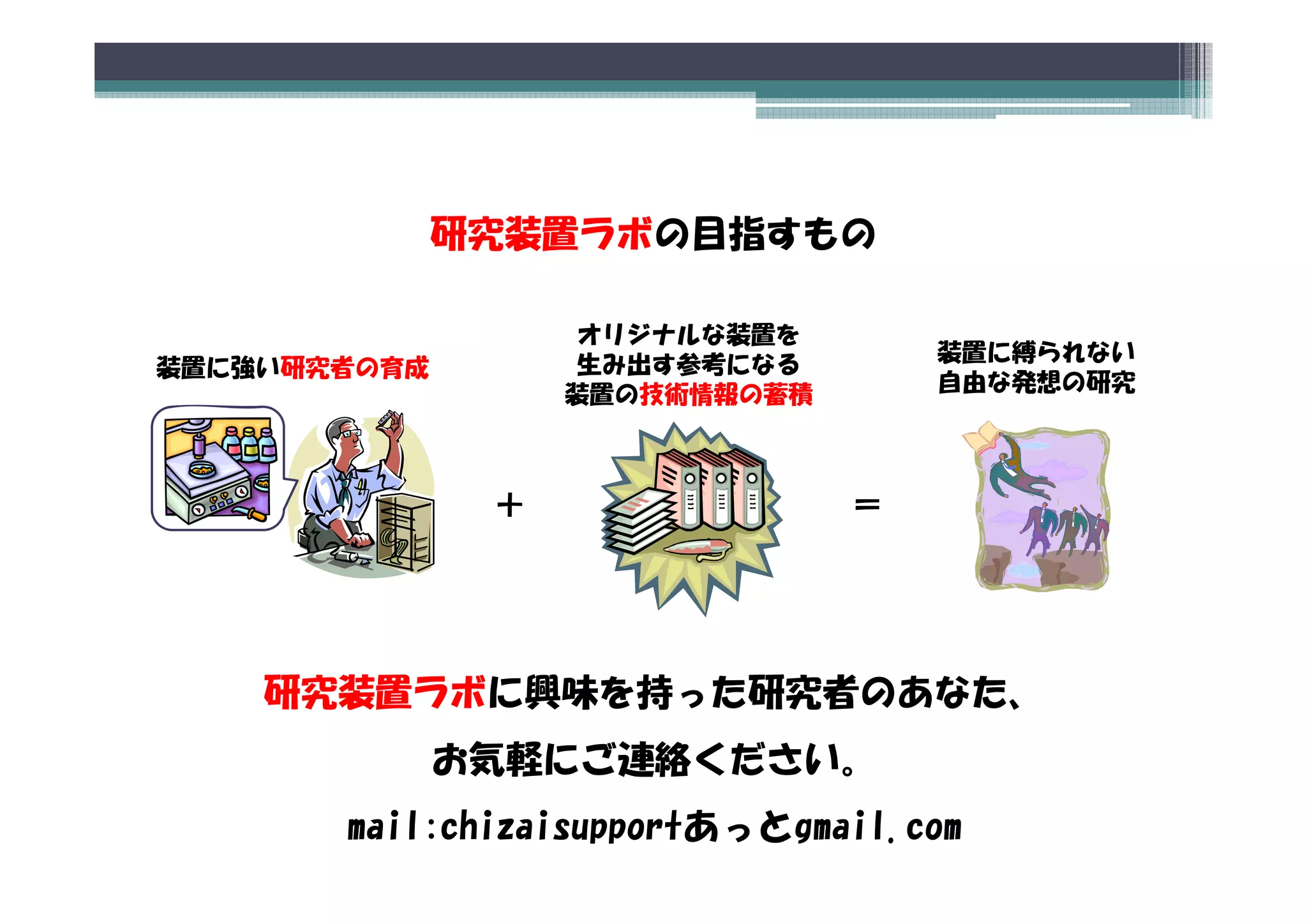 研究装置ラボの目指すもの

                   オリジナルな装置を
                   生み出す参考になる        装置に縛られない
装置に強い研究者の育成
装置に強い研究者 育成
                   装置の技術情報の蓄積       自由な発想の研究




               ＋                ＝




    研究装置ラボに興味を持った研究者のあなた、
              お気軽にご連絡ください。
               気軽  連絡 だ  。
       mail:chizaisupportあっとgmail.com
 