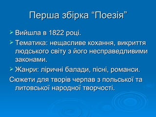 Перша збірка “Поезія” Вийшла в 1822 році. Тематика: нещасливе кохання, викриття людського світу з його несправедливими законами. Жанри: ліричні балади, пісні, романси. Сюжети для творів черпав з польської та литовської народної творчості. 