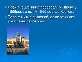 Прах письменника перевезли у Париж у 1856році, а потім 1890 році до Кракова. Талант митця визнаний, доказом цього є численні пам ’ ятники 