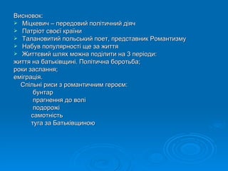 Висновок: Міцкевич – передовий політичний діяч Патріот своєї країни Талановитий польський поет, представник Романтизму Набув популярності ще за життя Життєвий шлях можна поділити на 3 періоди: життя на батьківщині. Політична боротьба; роки заслання; еміграція. Спільні риси з романтичним героєм: бунтар прагнення до волі подорожі самотність туга за Батьківщиною 