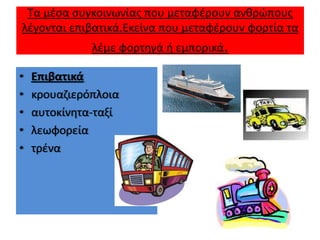 Τα μζςα ςυγκοινωνίασ που μεταφζρουν ανκρϊπουσ
λζγονται επιβατικά.Εκείνα που μεταφζρουν φορτία τα
              λζμε φορτθγά ι εμπορικά.

•   Επιβατικά
•   κρουαηιερόπλοια
•   αυτοκίνθτα-ταξί
•   λεωφορεία
•   τρζνα
 