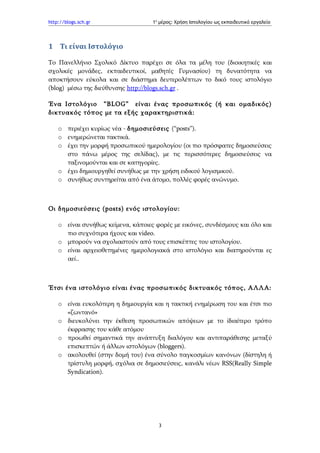 http://blogs.sch.gr                 1ο μέρος: Χρήση Ιστολογίου ως εκπαιδευτικό εργαλείο




1 Τι είναι Ιστολόγιο

Το Πανελλήνιο Σχολικό Δίκτυο παρέχει σε όλα τα μέλη του (διοικητικές και
σχολικές μονάδες, εκπαιδευτικοί, μαθητές Γυμνασίου) τη δυνατότητα να
αποκτήσουν εύκολα και σε διάστημα δευτερολέπτων το δικό τους ιστολόγιο
(blog) μέσω της διεύθυνσης http://blogs.sch.gr .

Ένα Ιστολόγιο “BLOG” είναι ένας προσωπικός (ή και ομαδικός)
δικτυακός τόπος με τα εξής χαρακτηριστικά:

    o περιέχει κυρίως νέα - δημοσιεύσεις (“posts”).
    o ενημερώνεται τακτικά.
    o έχει την μορφή προσωπικού ημερολογίου (οι πιο πρόσφατες δημοσιεύσεις
      στο πάνω μέρος της σελίδας), με τις περισσότερες δημοσιεύσεις να
      ταξινομούνται και σε κατηγορίες.
    o έχει δημιουργηθεί συνήθως με την χρήση ειδικού λογισμικού.
    o συνήθως συντηρείται από ένα άτομο, πολλές φορές ανώνυμο.



Οι δημοσιεύσεις (posts) ενός ιστολογίου:

    o είναι συνήθως κείμενα, κάποιες φορές με εικόνες, συνδέσμους και όλο και
      πιο συχνότερα ήχους και video.
    o μπορούν να σχολιαστούν από τους επισκέπτες του ιστολογίου.
    o είναι αρχειοθετημένες ημερολογιακά στο ιστολόγιο και διατηρούνται ες
      αεί..



Έτσι ένα ιστολόγιο είναι ένας προσωπικός δικτυακός τόπος, ΑΛΛΑ:

    o είναι ευκολότερη η δημιουργία και η τακτική ενημέρωση του και έτσι πιο
      «ζωντανό»
    o διευκολύνει την έκθεση προσωπικών απόψεων με το ίδιαίτερο τρόπο
      έκφρασης του κάθε ατόμου
    o προωθεί σημαντικά την ανάπτυξη διαλόγου και αντιπαράθεσης μεταξύ
      επισκεπτών ή άλλων ιστολόγων (bloggers).
    o ακολουθεί (στην δομή του) ένα σύνολο παγκοσμίων κανόνων (δίστηλη ή
      τρίστυλη μορφή, σχόλια σε δημοσιεύσεις, κανάλι νέων RSS(Really Simple
      Syndication).




                                      3
 