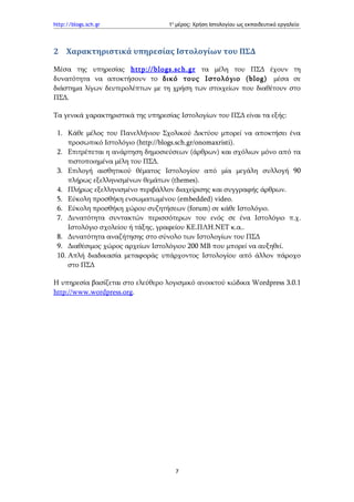 http://blogs.sch.gr                1ο μέρος: Χρήση Ιστολογίου ως εκπαιδευτικό εργαλείο




2 Χαρακτηριστικά υπηρεσίας Ιστολογίων του ΠΣΔ

Μέσα της υπηρεσίας http :// blogs . sch . gr τα μέλη του ΠΣΔ έχουν τη
δυνατότητα να αποκτήσουν το δικό τους Ιστολόγιο (blog) μέσα σε
διάστημα λίγων δευτερολέπτων με τη χρήση των στοιχείων που διαθέτουν στο
ΠΣΔ.

Τα γενικά χαρακτηριστικά της υπηρεσίας Ιστολογίων του ΠΣΔ είναι τα εξής:

 1. Κάθε μέλος του Πανελλήνιου Σχολικού Δικτύου μπορεί να αποκτήσει ένα
     προσωπικό Ιστολόγιο (http://blogs.sch.gr/onomaxristi).
 2. Επιτρέπεται η ανάρτηση δημοσιεύσεων (άρθρων) και σχόλιων μόνο από τα
     πιστοποιημένα μέλη του ΠΣΔ.
 3. Επιλογή αισθητικού θέματος Ιστολογίου από μία μεγάλη συλλογή 90
     πλήρως εξελληνισμένων θεμάτων (themes).
 4. Πλήρως εξελληνισμένο περιβάλλον διαχείρισης και συγγραφής άρθρων.
 5. Εύκολη προσθήκη ενσωματωμένου (embedded) video.
 6. Εύκολη προσθήκη χώρου συζητήσεων (forum) σε κάθε Ιστολόγιο.
 7. Δυνατότητα συντακτών περισσότερων του ενός σε ένα Ιστολόγιο π.χ.
     Ιστολόγιο σχολείου ή τάξης, γραφείου ΚΕ.ΠΛΗ.ΝΕΤ κ.α..
 8. Δυνατότητα αναζήτησης στο σύνολο των Ιστολογίων του ΠΣΔ
 9. Διαθέσιμος χώρος αρχείων Ιστολόγιου 200 ΜΒ που μπορεί να αυξηθεί.
 10. Απλή διαδικασία μεταφοράς υπάρχοντος Ιστολογίου από άλλον πάροχο
     στο ΠΣΔ

Η υπηρεσία βασίζεται στο ελεύθερο λογισμικό ανοικτού κώδικα Wordpress 3.0.1
http://www.wordpress.org.




                                     7
 