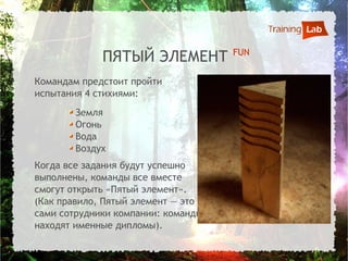 FUN
             ПЯТЫЙ ЭЛЕМЕНТ
Командам предстоит пройти
испытания 4 стихиями:
        Земля
        Огонь
        Вода
        Воздух
Когда все задания будут успешно
выполнены, команды все вместе
смогут открыть «Пятый элемент».
(Как правило, Пятый элемент — это
сами сотрудники компании: команды
находят именные дипломы).
 