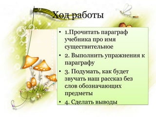 Ход работы
 • 1.Прочитать параграф
   учебника про имя
   существительное
 • 2. Выполнить упражнения к
   параграфу
 • 3. Подумать, как будет
   звучать наш рассказ без
   слов обозначающих
   предметы
 • 4. Сделать выводы
 