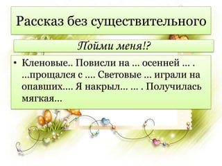 Рассказ без существительного
            Пойми меня!?
• Кленовые.. Повисли на … осенней … .
  …прощался с …. Световые … играли на
  опавших…. Я накрыл… … . Получилась
  мягкая…
 