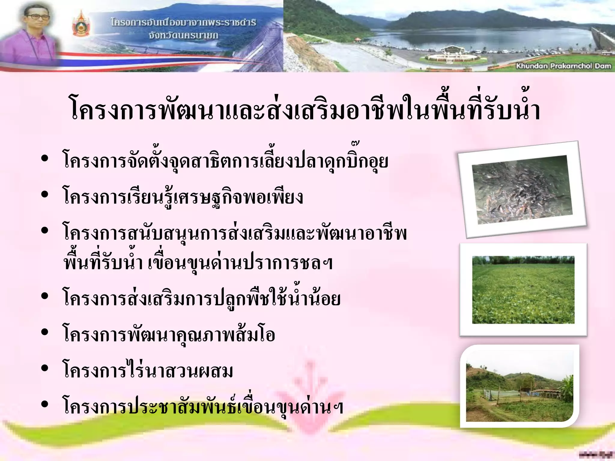 โครงการพัฒนาและส่ งเสริมอาชีพในพืนที่รับน้า
                                    ้
• โครงการจัดตั้งจุดสาธิตการเลียงปลาดุกบิ๊กอุย
                              ้
• โครงการเรียนรู้เศรษฐกิจพอเพียง
• โครงการสนับสนุนการส่ งเสริมและพัฒนาอาชีพ
  พืนที่รับนา เขือนขุนด่ านปราการชลฯ
    ้       ้ ่
• โครงการส่ งเสริมการปลูกพืชใช้ นาน้ อย
                                 ้
• โครงการพัฒนาคุณภาพส้ มโอ
• โครงการไร่ นาสวนผสม
• โครงการประชาสั มพันธ์ เขือนขุนด่ านฯ
                            ่
 