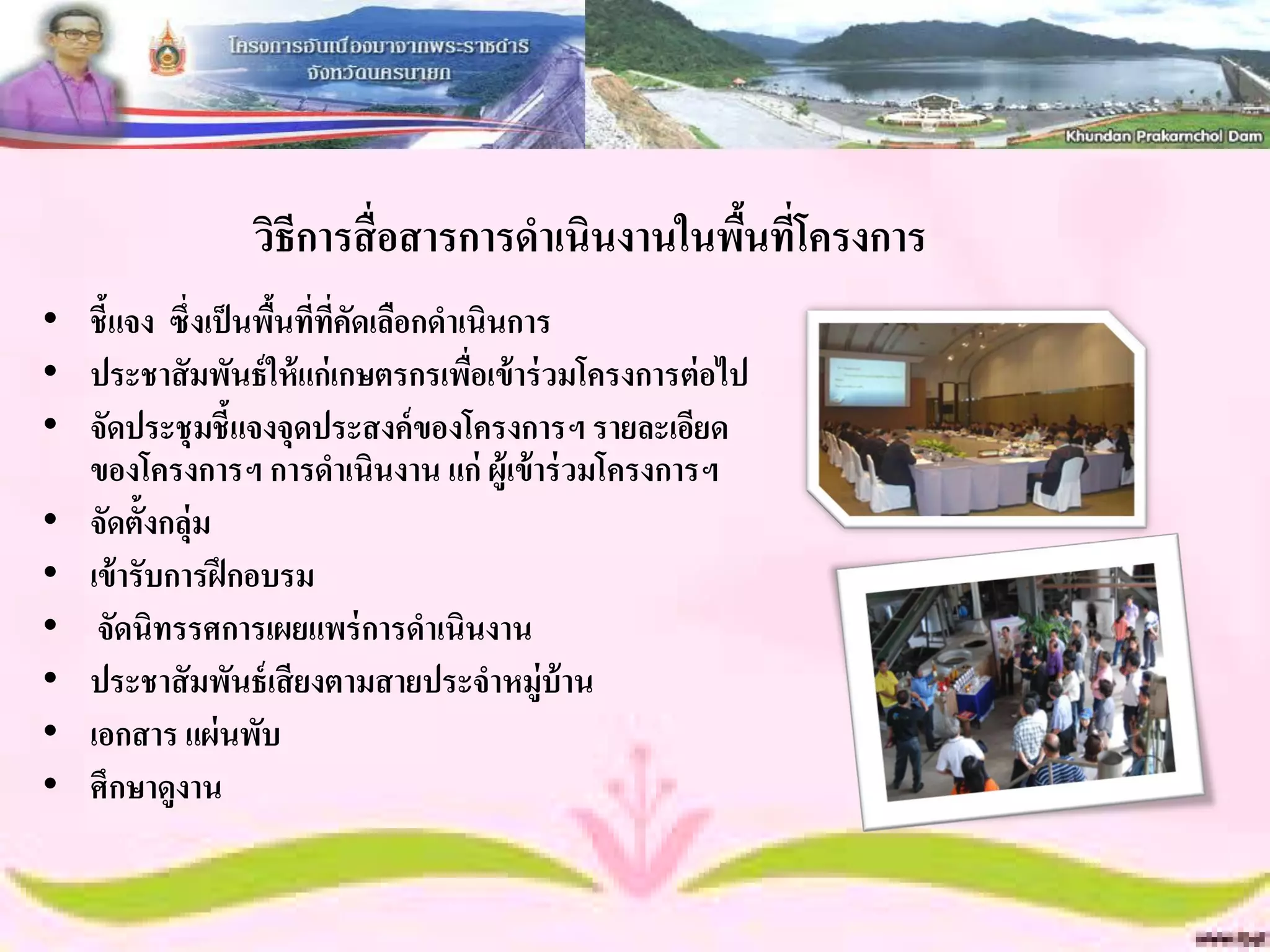 วิธีการสื่ อสารการดาเนินงานในพืนทีโครงการ
                                                ้ ่
• ชี้แจง ซึ่งเป็ นพืนที่ที่คดเลือกดาเนินการ
                    ้       ั
• ประชาสั มพันธ์ ให้ แก่ เกษตรกรเพือเข้ าร่ วมโครงการต่ อไป
                                     ่
• จัดประชุ มชี้แจงจุดประสงค์ ของโครงการฯ รายละเอียด
  ของโครงการฯ การดาเนินงาน แก่ ผู้เข้ าร่ วมโครงการฯ
• จัดตั้งกลุ่ม
• เข้ ารับการฝึ กอบรม
• จัดนิทรรศการเผยแพร่ การดาเนินงาน
• ประชาสั มพันธ์ เสี ยงตามสายประจาหมู่บ้าน
• เอกสาร แผ่ นพับ
• ศึกษาดูงาน
 