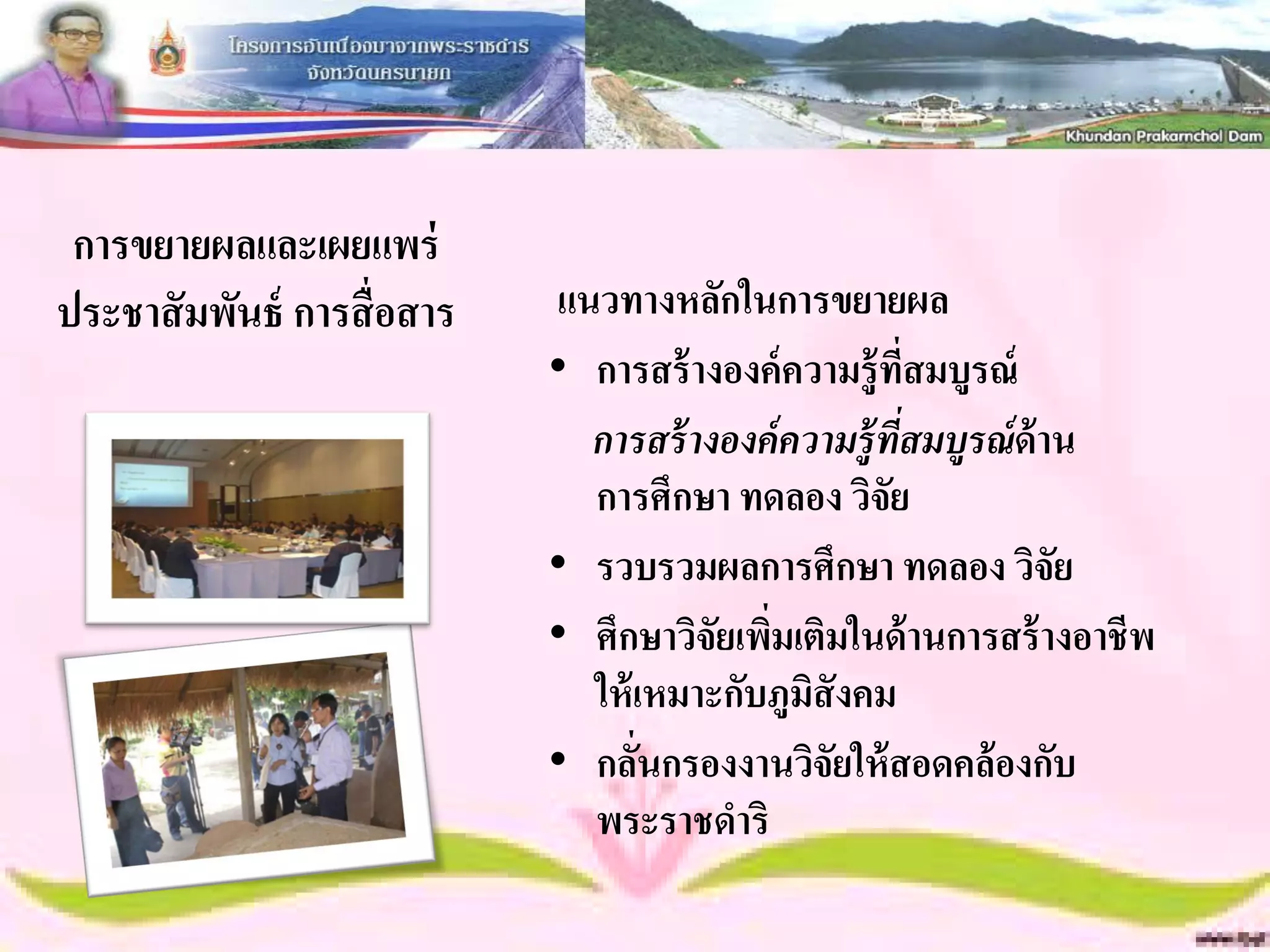 การขยายผลและเผยแพร่
ประชาสั มพันธ์ การสื่ อสาร   แนวทางหลักในการขยายผล
                             • การสร้ างองค์ ความรู้ ทสมบูรณ์
                                                         ี่
                               การสร้ างองค์ ความร้ ูทสมบูรณ์ ด้าน
                                                      ี่
                               การศึกษา ทดลอง วิจัย
                             • รวบรวมผลการศึกษา ทดลอง วิจัย
                             • ศึกษาวิจัยเพิมเติมในด้ านการสร้ างอาชีพ
                                            ่
                               ให้ เหมาะกับภูมิสังคม
                             • กลันกรองงานวิจัยให้ สอดคล้ องกับ
                                   ่
                               พระราชดาริ
 