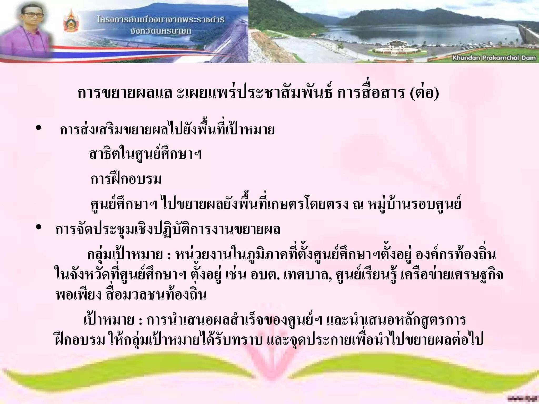 การขยายผลแล ะเผยแพร่ ประชาสั มพันธ์ การสื่ อสาร (ต่ อ)
• การส่ งเสริมขยายผลไปยังพืนที่เป้ าหมาย
                               ้
        สาธิตในศูนย์ ศึกษาฯ
         การฝึ กอบรม
         ศูนย์ ศึกษาฯ ไปขยายผลยังพืนทีเ่ กษตรโดยตรง ณ หมู่บ้านรอบศูนย์
                                         ้
• การจัดประชุ มเชิงปฏิบัติการงานขยายผล
        กลุ่มเป้ าหมาย : หน่ วยงานในภูมิภาคที่ต้ังศูนย์ ศึกษาฯตั้งอยู่ องค์ กรท้ องถิ่น
  ในจังหวัดทีศูนย์ ศึกษาฯ ตั้งอยู่ เช่ น อบต. เทศบาล, ศูนย์ เรียนรู้ เครือข่ ายเศรษฐกิจ
               ่
  พอเพียง สื่ อมวลชนท้ องถิ่น
       เป้ าหมาย : การนาเสนอผลสาเร็จของศูนย์ ฯ และนาเสนอหลักสู ตรการ
  ฝึ กอบรม ให้ กลุ่มเป้ าหมายได้ รับทราบ และจุดประกายเพือนาไปขยายผลต่ อไป
                                                             ่
 