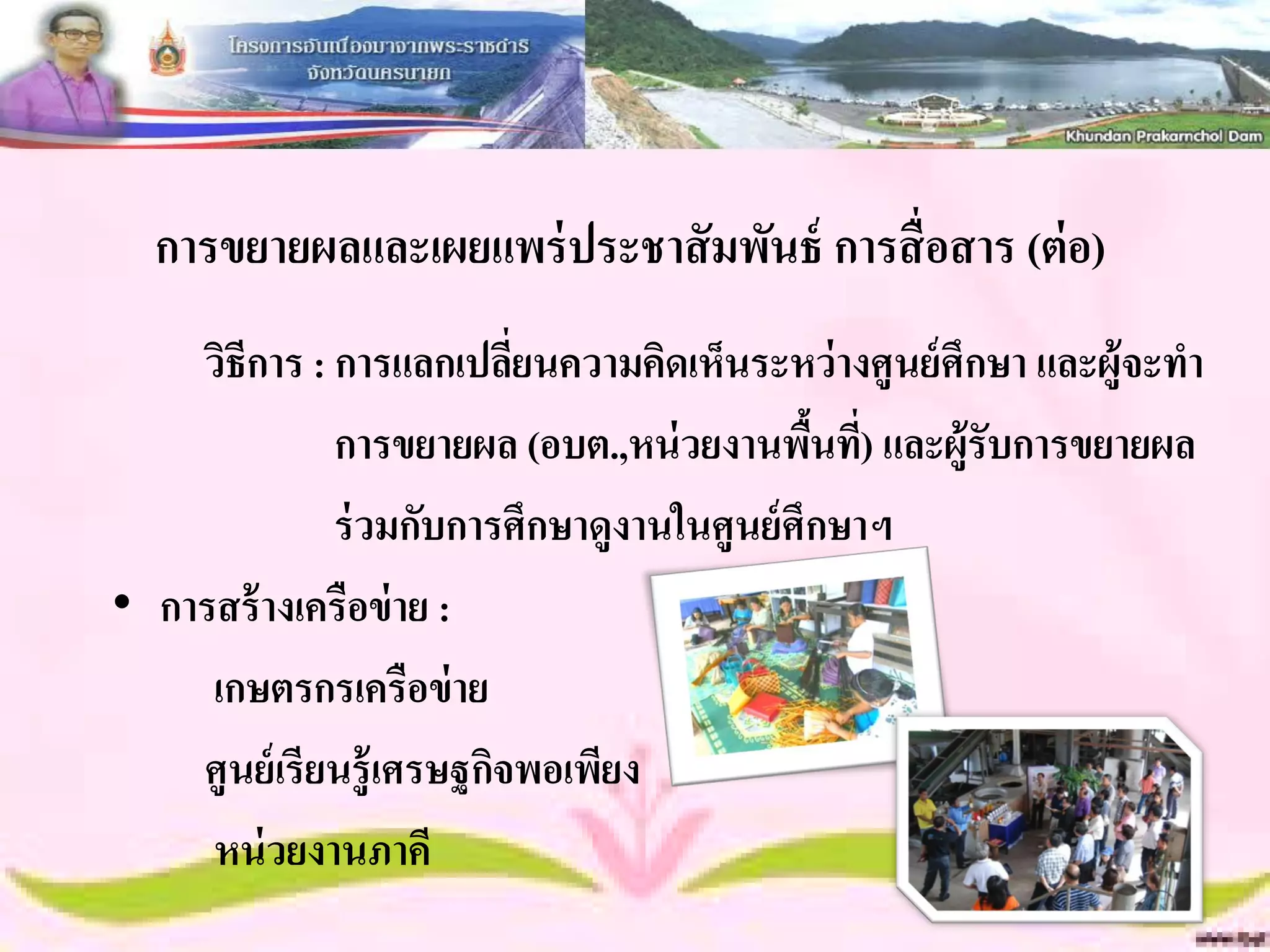 การขยายผลและเผยแพร่ ประชาสั มพันธ์ การสื่ อสาร (ต่ อ)
    วิธีการ : การแลกเปลียนความคิดเห็นระหว่ างศูนย์ ศึกษา และผู้จะทา
                          ่
              การขยายผล (อบต.,หน่ วยงานพืนที) และผู้รับการขยายผล
                                             ้ ่
              ร่ วมกับการศึกษาดูงานในศูนย์ ศึกษาฯ
• การสร้ างเครือข่ าย :
     เกษตรกรเครือข่ าย
    ศูนย์ เรียนรู้เศรษฐกิจพอเพียง
     หน่ วยงานภาคี
 