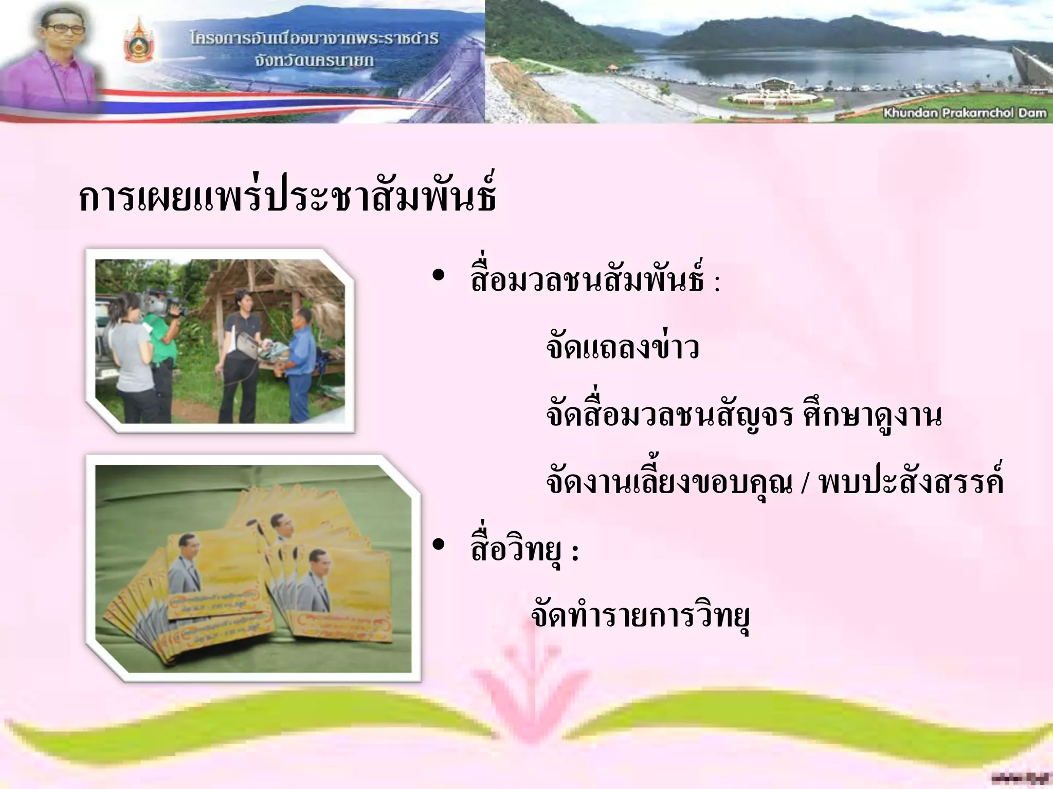 การเผยแพร่ ประชาสั มพันธ์
                     • สื่ อมวลชนสั มพันธ์ :
                               จัดแถลงข่ าว
                               จัดสื่อมวลชนสั ญจร ศึกษาดูงาน
                               จัดงานเลียงขอบคุณ / พบปะสั งสรรค์
                                        ้
                     • สื่ อวิทยุ :
                              จัดทารายการวิทยุ
 