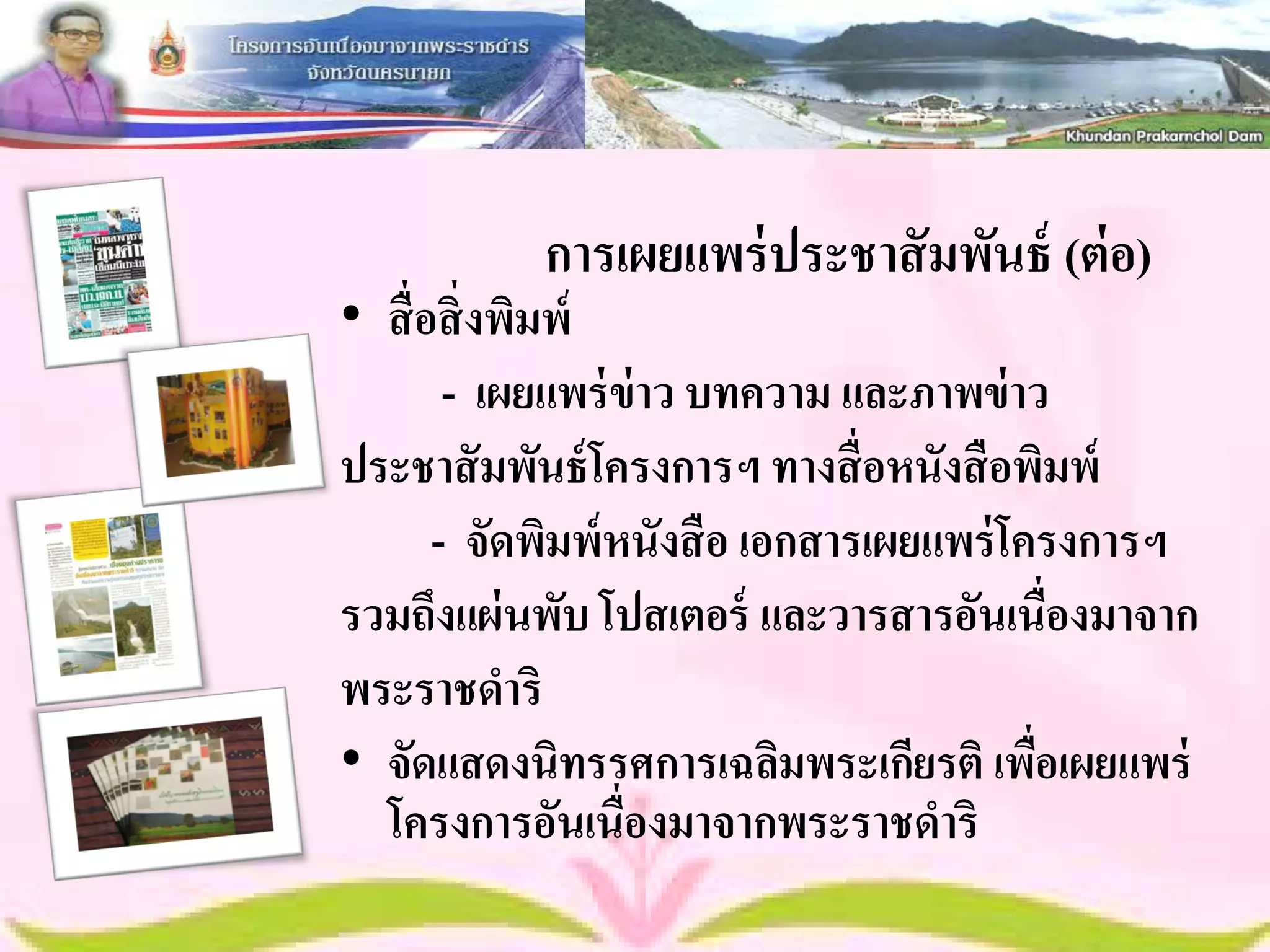 การเผยแพร่ ประชาสั มพันธ์ (ต่ อ)
• สื่ อสิ่ งพิมพ์
        - เผยแพร่ ข่าว บทความ และภาพข่ าว
ประชาสั มพันธ์ โครงการฯ ทางสื่ อหนังสื อพิมพ์
       - จัดพิมพ์ หนังสื อ เอกสารเผยแพร่ โครงการฯ
รวมถึงแผ่ นพับ โปสเตอร์ และวารสารอันเนื่องมาจาก
พระราชดาริ
• จัดแสดงนิทรรศการเฉลิมพระเกียรติ เพือเผยแพร่
                                           ่
  โครงการอันเนื่องมาจากพระราชดาริ
 