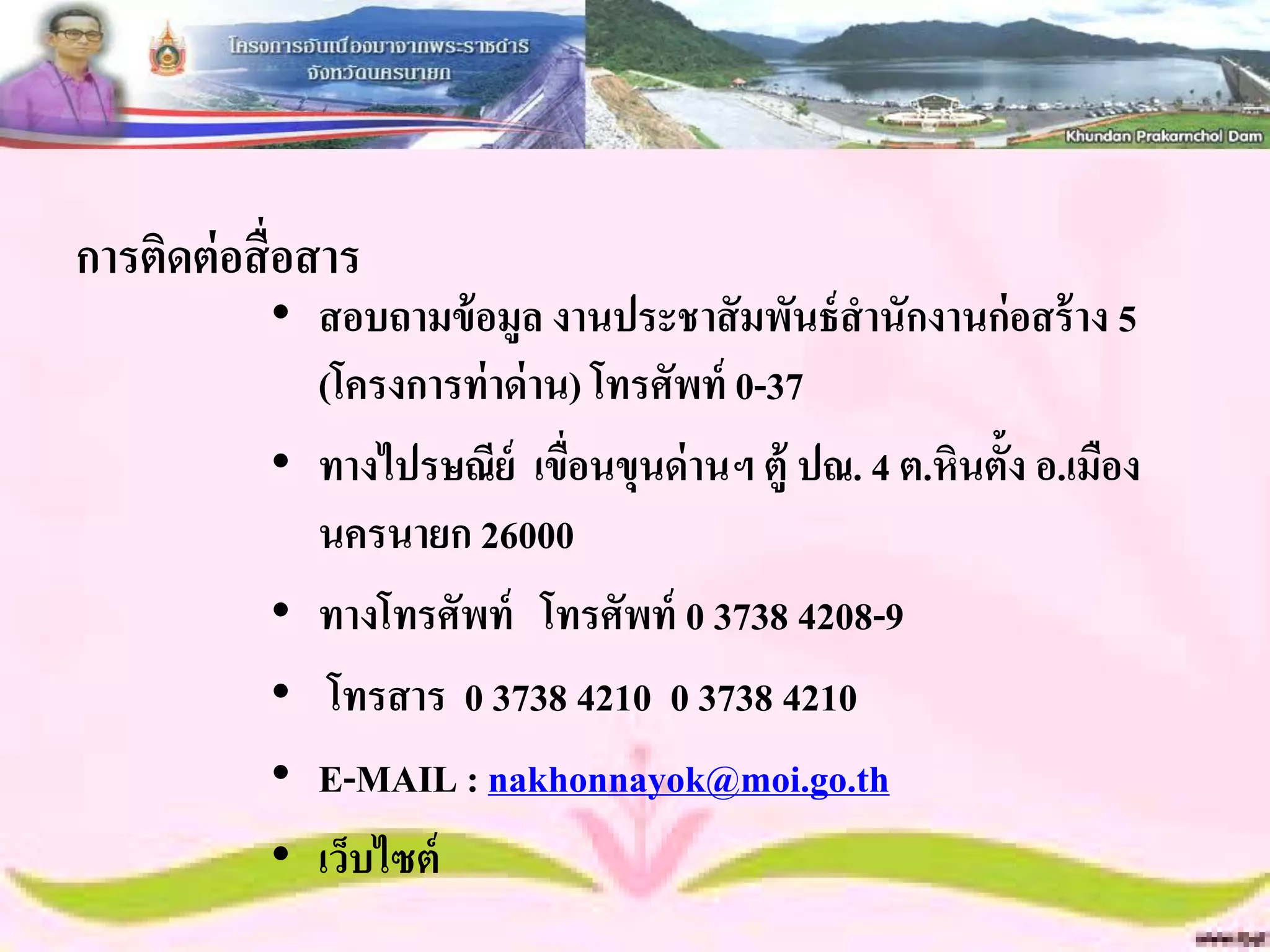 การติดต่ อสื่ อสาร
            • สอบถามข้ อมูล งานประชาสั มพันธ์ สานักงานก่อสร้ าง 5
              (โครงการท่ าด่ าน) โทรศัพท์ 0-37
            • ทางไปรษณีย์ เขื่อนขุนด่ านฯ ตู้ ปณ. 4 ต.หินตั้ง อ.เมือง
              นครนายก 26000
            • ทางโทรศัพท์ โทรศัพท์ 0 3738 4208-9
            • โทรสาร 0 3738 4210 0 3738 4210
            • E-MAIL : nakhonnayok@moi.go.th
            • เว็บไซต์
 