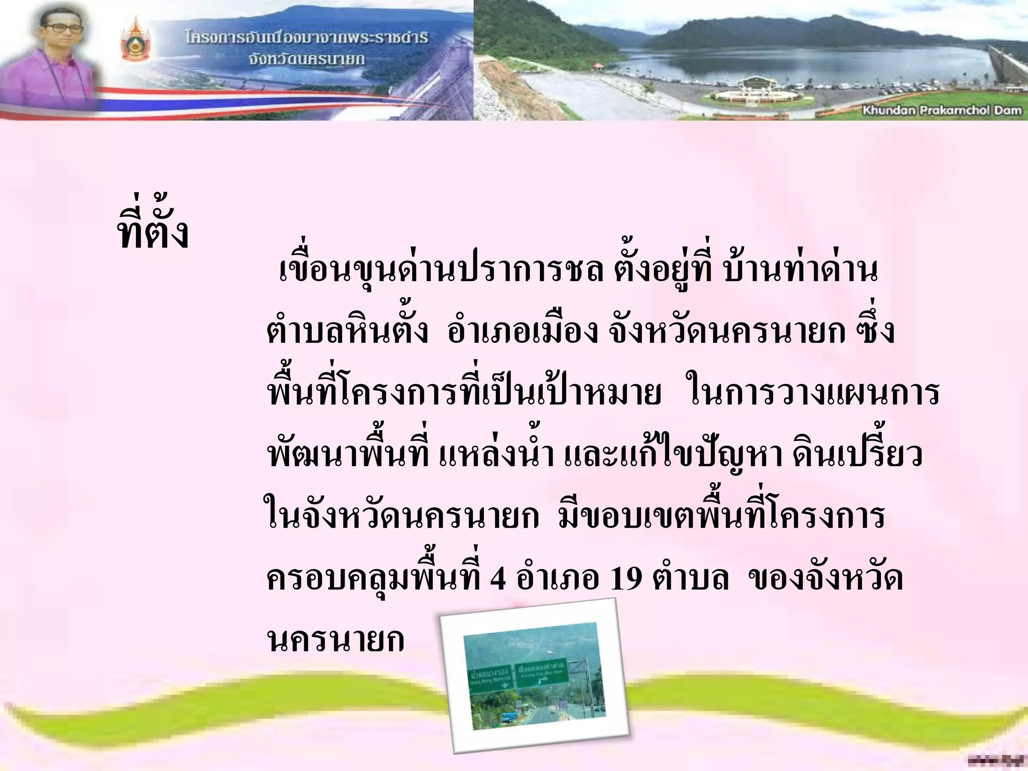 ที่ต้ง
     ั
          เขือนขุนด่ านปราการชล ตั้งอยู่ท่ี บ้ านท่ าด่ าน
             ่
         ตาบลหินตั้ง อาเภอเมือง จังหวัดนครนายก ซึ่ง
         พืนที่โครงการที่เป็ นเปาหมาย ในการวางแผนการ
           ้                    ้
         พัฒนาพืนที่ แหล่ งนา และแก้ ไขปัญหา ดินเปรี้ยว
                  ้           ้
         ในจังหวัดนครนายก มีขอบเขตพืนที่โครงการ
                                            ้
         ครอบคลุมพืนที่ 4 อาเภอ 19 ตาบล ของจังหวัด
                      ้
         นครนายก
 