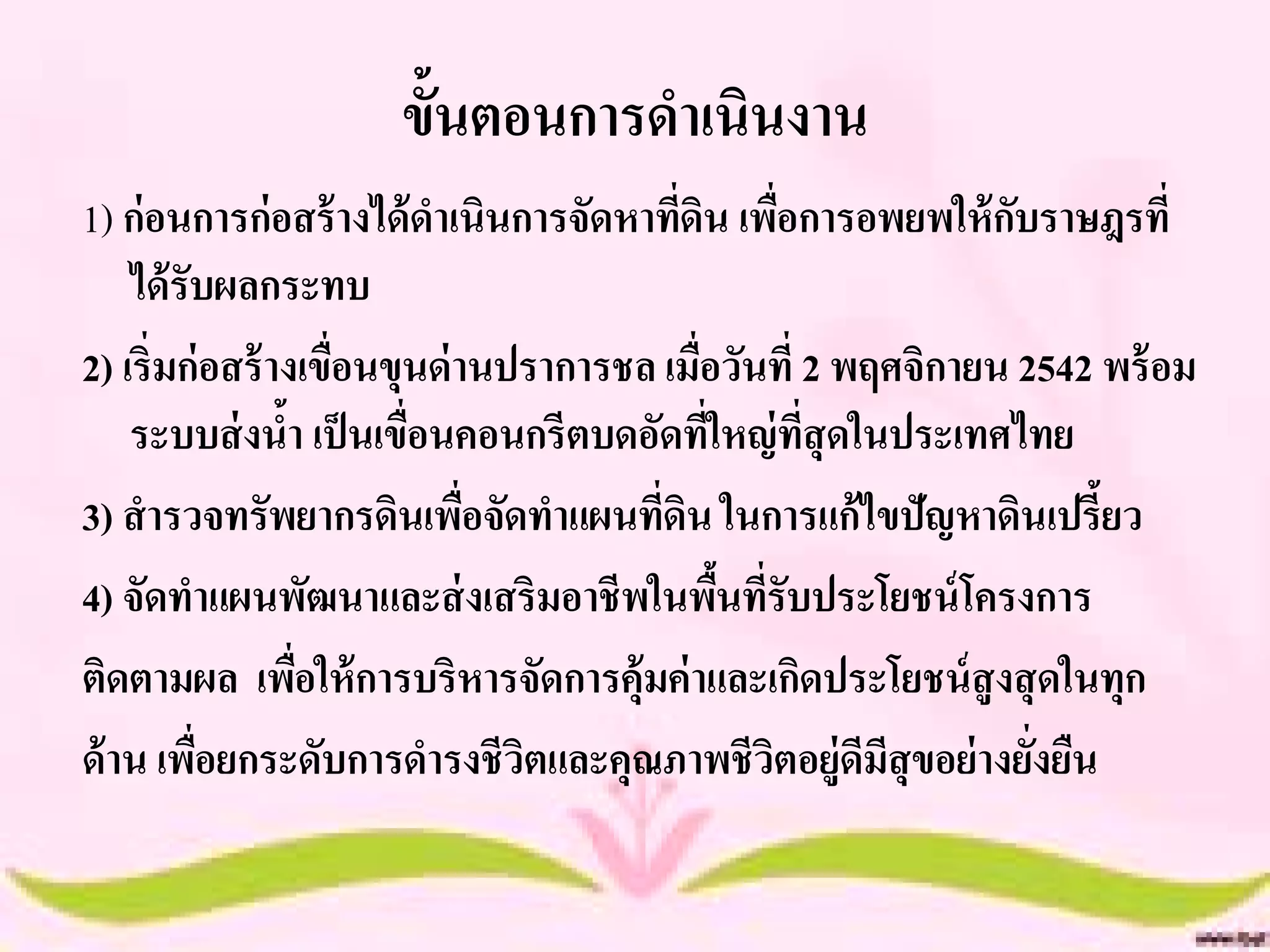 ขั้นตอนการดาเนินงาน
1) ก่อนการก่อสร้ างได้ ดาเนินการจัดหาทีดิน เพือการอพยพให้ กบราษฎรที่
                                          ่         ่           ั
    ได้ รับผลกระทบ
2) เริ่มก่อสร้ างเขื่อนขุนด่ านปราการชล เมื่อวันที่ 2 พฤศจิกายน 2542 พร้ อม
    ระบบส่ งนา เป็ นเขื่อนคอนกรีตบดอัดทีใหญ่ ทสุดในประเทศไทย
                ้                           ่         ี่
3) สารวจทรัพยากรดินเพือจัดทาแผนทีดิน ในการแก้ไขปัญหาดินเปรี้ยว
                              ่         ่
4) จัดทาแผนพัฒนาและส่ งเสริมอาชีพในพืนทีรับประโยชน์ โครงการ
                                              ้ ่
ติดตามผล เพือให้ การบริหารจัดการคุ้มค่ าและเกิดประโยชน์ สูงสุ ดในทุก
                  ่
ด้ าน เพือยกระดับการดารงชีวตและคุณภาพชีวตอยู่ดีมีสุขอย่ างยังยืน
          ่                     ิ                 ิ               ่
 