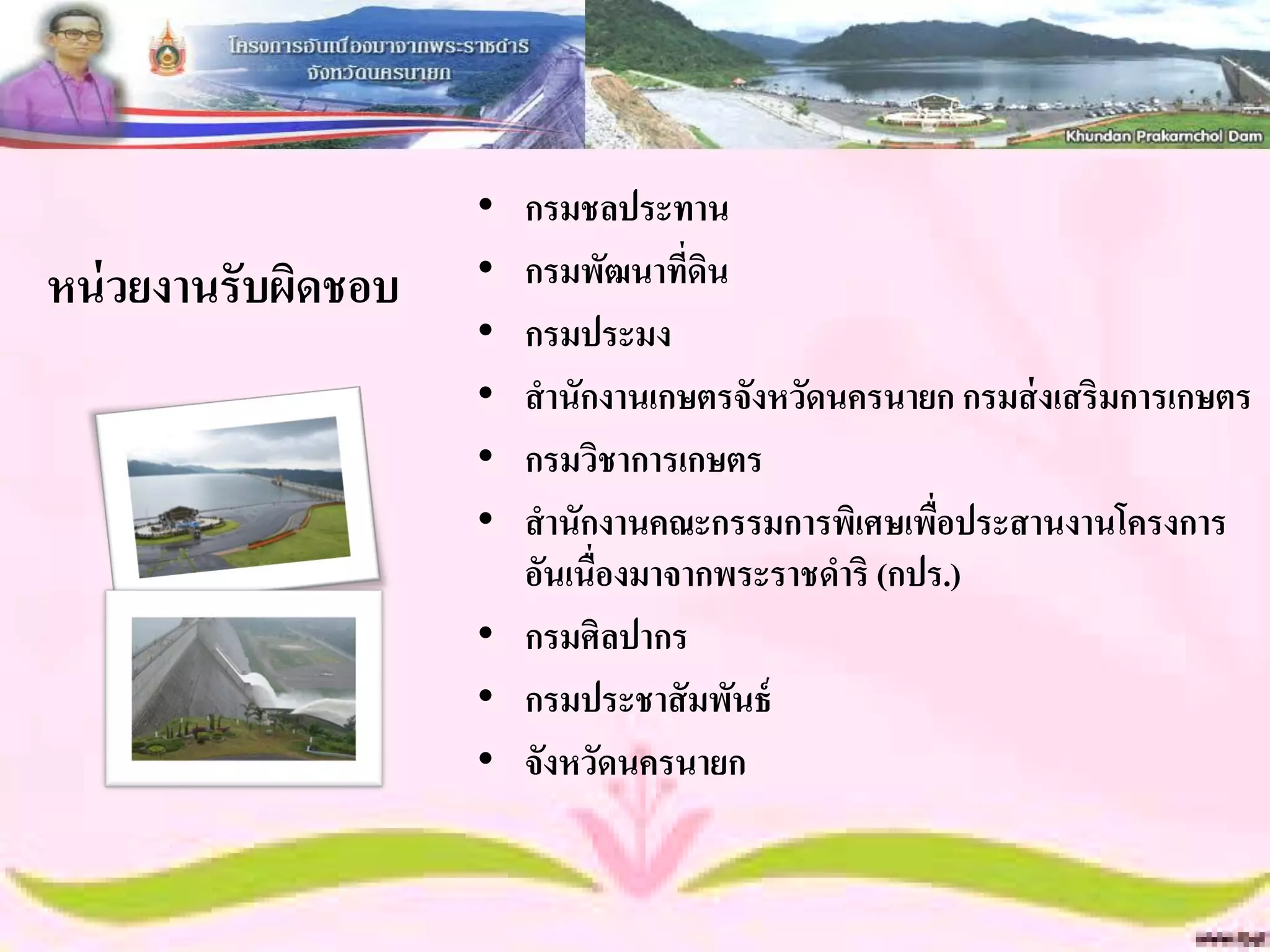 • กรมชลประทาน
หน่ วยงานรับผิดชอบ   • กรมพัฒนาที่ดน ิ
                     • กรมประมง
                     • สานักงานเกษตรจังหวัดนครนายก กรมส่ งเสริมการเกษตร
                     • กรมวิชาการเกษตร
                     • สานักงานคณะกรรมการพิเศษเพือประสานงานโครงการ
                                                    ่
                       อันเนื่องมาจากพระราชดาริ (กปร.)
                     • กรมศิลปากร
                     • กรมประชาสั มพันธ์
                     • จังหวัดนครนายก
 