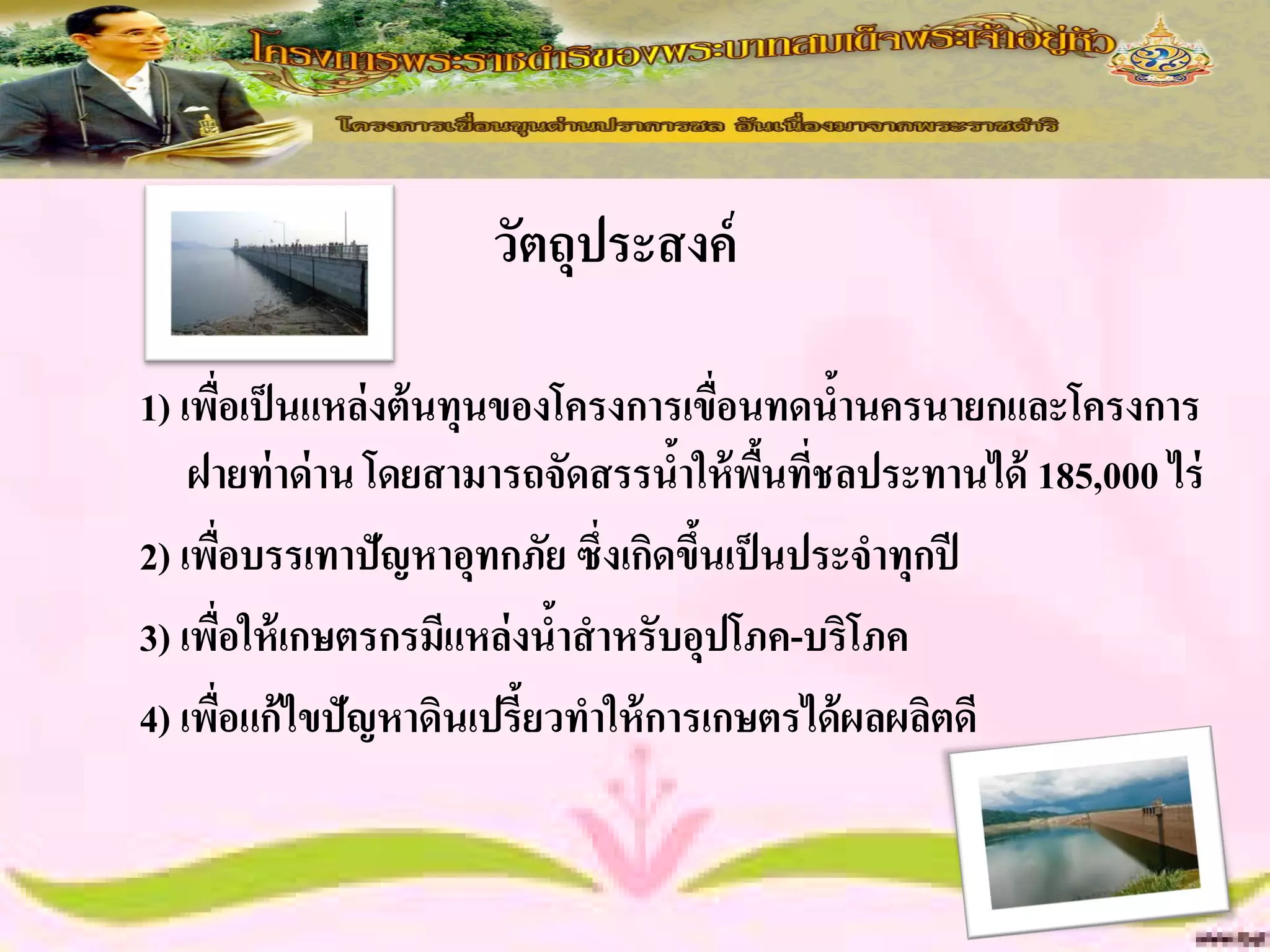 วัตถุประสงค์

1) เพือเป็ นแหล่งต้ นทุนของโครงการเขื่อนทดนานครนายกและโครงการ
        ่                                   ้
    ฝายท่ าด่ าน โดยสามารถจัดสรรนาให้ พนทีชลประทานได้ 185,000 ไร่
                                   ้ ื้ ่
2) เพือบรรเทาปัญหาอุทกภัย ซึ่งเกิดขึนเป็ นประจาทุกปี
          ่                         ้
3) เพือให้ เกษตรกรมีแหล่งนาสาหรับอุปโภค-บริโภค
            ่              ้
4) เพือแก้ไขปัญหาดินเปรี้ยวทาให้ การเกษตรได้ ผลผลิตดี
      ่
 