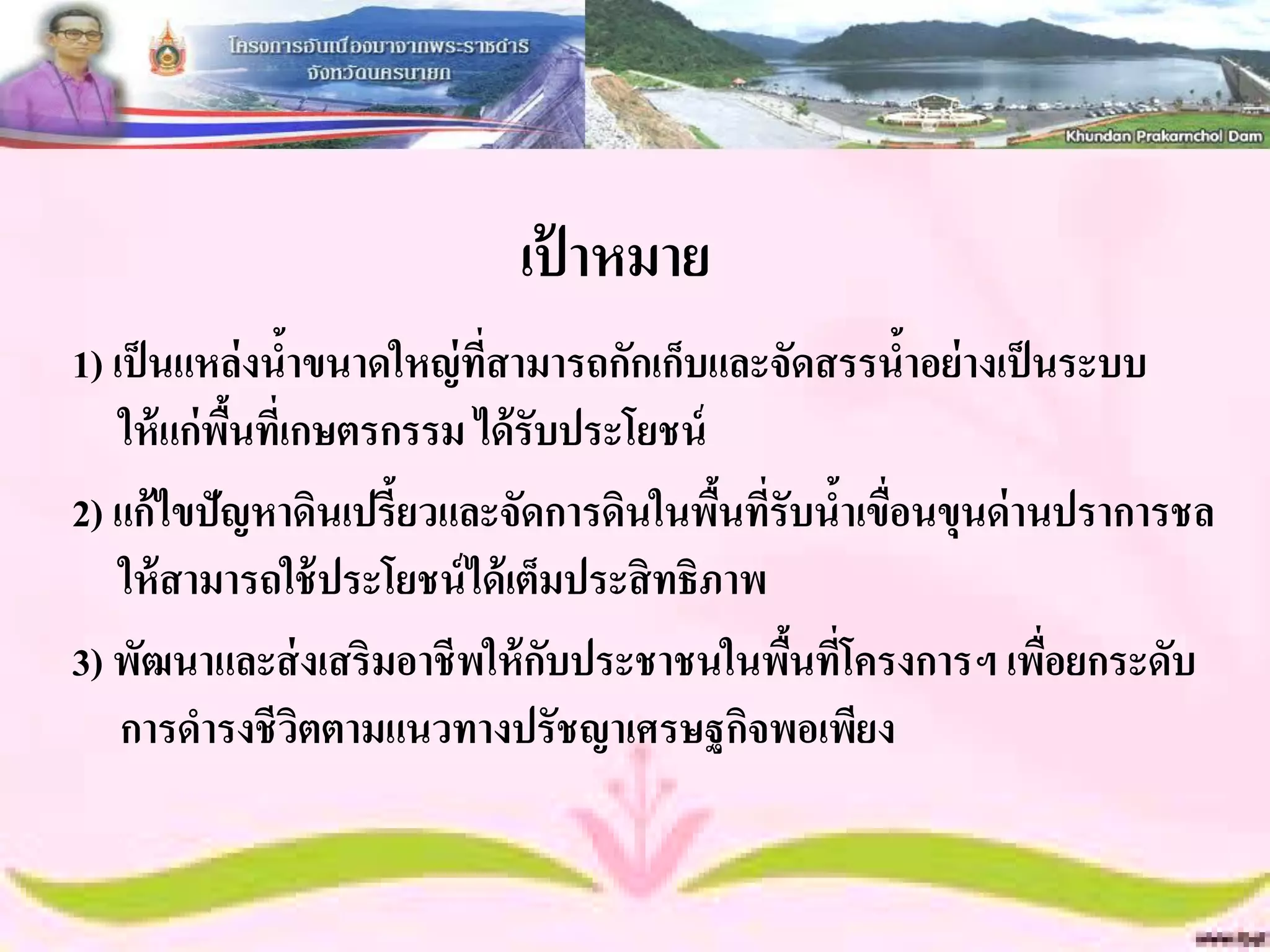 เป้ าหมาย
1) เป็ นแหล่งนาขนาดใหญ่ ทสามารถกักเก็บและจัดสรรนาอย่ างเป็ นระบบ
                  ้         ี่                      ้
    ให้ แก่พนทีเ่ กษตรกรรม ได้ รับประโยชน์
            ื้
2) แก้ไขปัญหาดินเปรี้ยวและจัดการดินในพืนทีรับนาเขื่อนขุนด่ านปราการชล
                                             ้ ่ ้
    ให้ สามารถใช้ ประโยชน์ ได้ เต็มประสิ ทธิภาพ
3) พัฒนาและส่ งเสริมอาชีพให้ กบประชาชนในพืนทีโครงการฯ เพือยกระดับ
                                  ั             ้ ่          ่
    การดารงชีวตตามแนวทางปรัชญาเศรษฐกิจพอเพียง
                    ิ
 