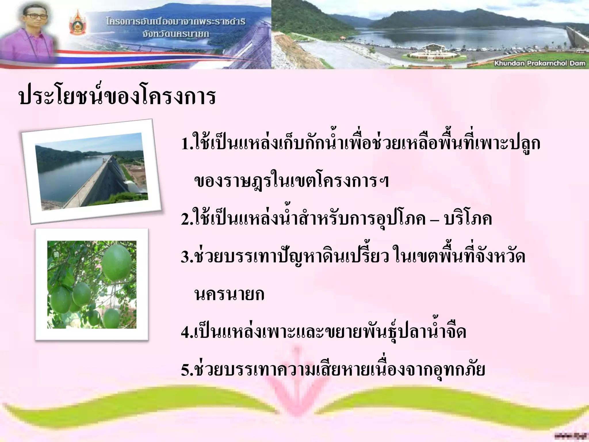 ประโยชน์ ของโครงการ
               1.ใช้ เป็ นแหล่งเก็บกักนาเพือช่ วยเหลือพืนที่เพาะปลูก
                                       ้ ่              ้
                 ของราษฎรในเขตโครงการฯ
               2.ใช้ เป็ นแหล่งนาสาหรับการอุปโภค – บริโภค
                                 ้
               3.ช่ วยบรรเทาปัญหาดินเปรี้ยว ในเขตพืนที่จังหวัด
                                                          ้
                 นครนายก
               4.เป็ นแหล่งเพาะและขยายพันธุ์ปลานาจืด  ้
               5.ช่ วยบรรเทาความเสี ยหายเนื่องจากอุทกภัย
 