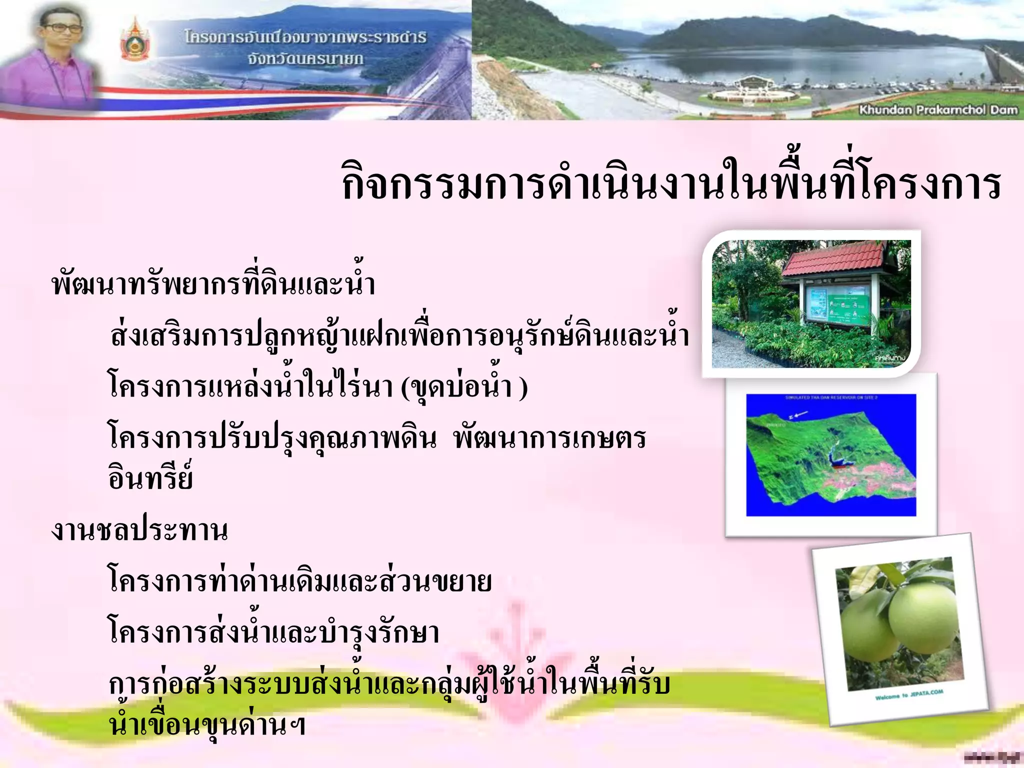 กิจกรรมการดาเนินงานในพืนที่โครงการ
                                                ้
พัฒนาทรัพยากรทีดนและนา
                    ่ ิ     ้
    ส่ งเสริมการปลูกหญ้ าแฝกเพือการอนุรักษ์ ดนและนา
                                ่              ิ       ้
    โครงการแหล่ งนาในไร่ นา (ขุดบ่ อนา )
                        ้              ้
    โครงการปรับปรุงคุณภาพดิน พัฒนาการเกษตร
    อินทรีย์
งานชลประทาน
    โครงการท่ าด่ านเดิมและส่ วนขยาย
    โครงการส่ งนาและบารุงรักษา
                  ้
    การก่ อสร้ างระบบส่ งนาและกลุ่มผู้ใช้ นาในพืนทีรับ
                          ้                ้ ้ ่
    นาเขือนขุนด่ านฯ
       ้ ่
 