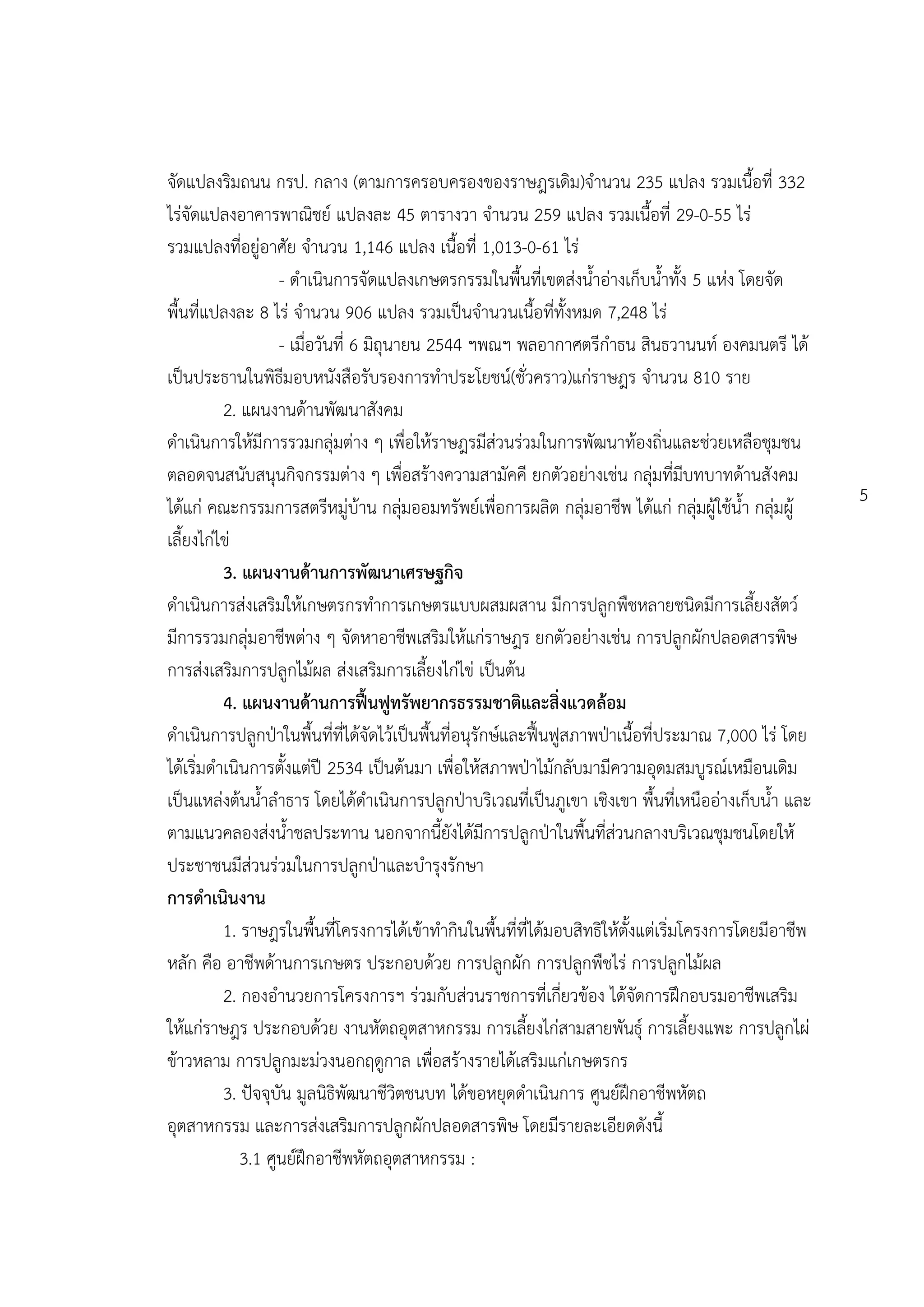 จัดแปลงริมถนน กรป. กลาง (ตามการครอบครองของราษฎรเดิม)จานวน 235 แปลง รวมเนื้อที่ 332
ไร่จัดแปลงอาคารพาณิชย์ แปลงละ 45 ตารางวา จานวน 259 แปลง รวมเนื้อที่ 29-0-55 ไร่
รวมแปลงที่อยู่อาศัย จานวน 1,146 แปลง เนื้อที่ 1,013-0-61 ไร่
                   - ดาเนินการจัดแปลงเกษตรกรรมในพื้นที่เขตส่งน้าอ่างเก็บน้าทั้ง 5 แห่ง โดยจัด
พื้นที่แปลงละ 8 ไร่ จานวน 906 แปลง รวมเป็นจานวนเนื้อที่ทั้งหมด 7,248 ไร่
                   - เมื่อวันที่ 6 มิถุนายน 2544 ฯพณฯ พลอากาศตรีกาธน สินธวานนท์ องคมนตรี ได้
เป็นประธานในพิธีมอบหนังสือรับรองการทาประโยชน์(ชั่วคราว)แก่ราษฎร จานวน 810 ราย
          2. แผนงานด้านพัฒนาสังคม
ดาเนินการให้มีการรวมกลุ่มต่าง ๆ เพื่อให้ราษฎรมีส่วนร่วมในการพัฒนาท้องถิ่นและช่วยเหลือชุมชน
ตลอดจนสนับสนุนกิจกรรมต่าง ๆ เพื่อสร้างความสามัคคี ยกตัวอย่างเช่น กลุ่มที่มีบทบาทด้านสังคม
                                                                                                        5
ได้แก่ คณะกรรมการสตรีหมู่บ้าน กลุ่มออมทรัพย์เพื่อการผลิต กลุ่มอาชีพ ได้แก่ กลุ่มผู้ใช้น้า กลุ่มผู้
เลี้ยงไก่ไข่
          3. แผนงานด้านการพัฒนาเศรษฐกิจ
ดาเนินการส่งเสริมให้เกษตรกรทาการเกษตรแบบผสมผสาน มีการปลูกพืชหลายชนิดมีการเลี้ยงสัตว์
มีการรวมกลุ่มอาชีพต่าง ๆ จัดหาอาชีพเสริมให้แก่ราษฎร ยกตัวอย่างเช่น การปลูกผักปลอดสารพิษ
การส่งเสริมการปลูกไม้ผล ส่งเสริมการเลี้ยงไก่ไข่ เป็นต้น
          4. แผนงานด้านการฟื้นฟูทรัพยากรธรรมชาติและสิ่งแวดล้อม
ดาเนินการปลูกปุาในพื้นที่ที่ได้จัดไว้เป็นพื้นที่อนุรักษ์และฟื้นฟูสภาพปุาเนื้อที่ประมาณ 7,000 ไร่ โดย
ได้เริ่มดาเนินการตั้งแต่ปี 2534 เป็นต้นมา เพื่อให้สภาพปุาไม้กลับมามีความอุดมสมบูรณ์เหมือนเดิม
เป็นแหล่งต้นน้าลาธาร โดยได้ดาเนินการปลูกปุาบริเวณที่เป็นภูเขา เชิงเขา พื้นที่เหนืออ่างเก็บน้า และ
ตามแนวคลองส่งน้าชลประทาน นอกจากนี้ยังได้มีการปลูกปุาในพื้นที่ส่วนกลางบริเวณชุมชนโดยให้
ประชาชนมีส่วนร่วมในการปลูกปุาและบารุงรักษา
การดาเนินงาน
          1. ราษฎรในพื้นที่โครงการได้เข้าทากินในพื้นที่ที่ได้มอบสิทธิให้ตั้งแต่เริ่มโครงการโดยมีอาชีพ
หลัก คือ อาชีพด้านการเกษตร ประกอบด้วย การปลูกผัก การปลูกพืชไร่ การปลูกไม้ผล
          2. กองอานวยการโครงการฯ ร่วมกับส่วนราชการที่เกี่ยวข้อง ได้จัดการฝึกอบรมอาชีพเสริม
ให้แก่ราษฎร ประกอบด้วย งานหัตถอุตสาหกรรม การเลี้ยงไก่สามสายพันธุ์ การเลี้ยงแพะ การปลูกไผ่
ข้าวหลาม การปลูกมะม่วงนอกฤดูกาล เพื่อสร้างรายได้เสริมแก่เกษตรกร
          3. ปัจจุบัน มูลนิธิพัฒนาชีวิตชนบท ได้ขอหยุดดาเนินการ ศูนย์ฝึกอาชีพหัตถ
อุตสาหกรรม และการส่งเสริมการปลูกผักปลอดสารพิษ โดยมีรายละเอียดดังนี้
             3.1 ศูนย์ฝึกอาชีพหัตถอุตสาหกรรม :
 