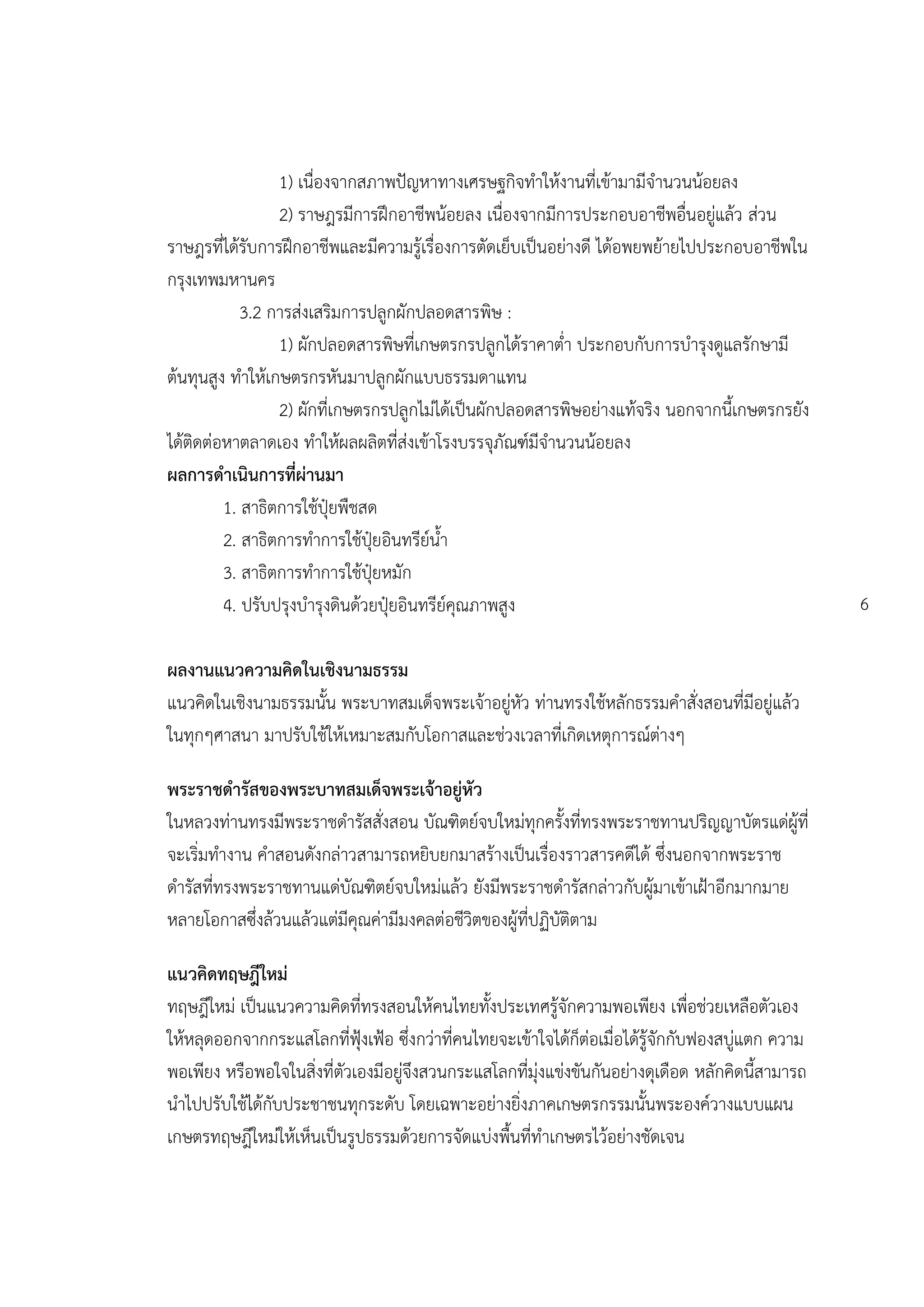 1) เนื่องจากสภาพปัญหาทางเศรษฐกิจทาให้งานที่เข้ามามีจานวนน้อยลง
                 2) ราษฎรมีการฝึกอาชีพน้อยลง เนื่องจากมีการประกอบอาชีพอื่นอยู่แล้ว ส่วน
ราษฎรที่ได้รับการฝึกอาชีพและมีความรู้เรื่องการตัดเย็บเป็นอย่างดี ได้อพยพย้ายไปประกอบอาชีพใน
กรุงเทพมหานคร
            3.2 การส่งเสริมการปลูกผักปลอดสารพิษ :
                 1) ผักปลอดสารพิษที่เกษตรกรปลูกได้ราคาต่า ประกอบกับการบารุงดูแลรักษามี
ต้นทุนสูง ทาให้เกษตรกรหันมาปลูกผักแบบธรรมดาแทน
                 2) ผักที่เกษตรกรปลูกไม่ได้เป็นผักปลอดสารพิษอย่างแท้จริง นอกจากนี้เกษตรกรยัง
ได้ติดต่อหาตลาดเอง ทาให้ผลผลิตที่ส่งเข้าโรงบรรจุภัณฑ์มีจานวนน้อยลง
ผลการดาเนินการที่ผ่านมา
         1. สาธิตการใช้ปุ๋ยพืชสด
         2. สาธิตการทาการใช้ปุ๋ยอินทรีย์น้า
         3. สาธิตการทาการใช้ปุ๋ยหมัก
         4. ปรับปรุงบารุงดินด้วยปุ๋ยอินทรีย์คุณภาพสูง                                               6

ผลงานแนวความคิดในเชิงนามธรรม
แนวคิดในเชิงนามธรรมนั้น พระบาทสมเด็จพระเจ้าอยู่หัว ท่านทรงใช้หลักธรรมคาสั่งสอนที่มีอยู่แล้ว
ในทุกๆศาสนา มาปรับใช้ให้เหมาะสมกับโอกาสและช่วงเวลาที่เกิดเหตุการณ์ต่างๆ

พระราชดารัสของพระบาทสมเด็จพระเจ้าอยู่หัว
ในหลวงท่านทรงมีพระราชดารัสสั่งสอน บัณฑิตย์จบใหม่ทุกครั้งที่ทรงพระราชทานปริญญาบัตรแด่ผู้ที่
จะเริ่มทางาน คาสอนดังกล่าวสามารถหยิบยกมาสร้างเป็นเรื่องราวสารคดีได้ ซึ่งนอกจากพระราช
ดารัสที่ทรงพระราชทานแด่บัณฑิตย์จบใหม่แล้ว ยังมีพระราชดารัสกล่าวกับผู้มาเข้าเฝูาอีกมากมาย
หลายโอกาสซึ่งล้วนแล้วแต่มีคุณค่ามีมงคลต่อชีวิตของผู้ที่ปฏิบัติตาม

แนวคิดทฤษฎีใหม่
ทฤษฎีใหม่ เป็นแนวความคิดที่ทรงสอนให้คนไทยทั้งประเทศรู้จักความพอเพียง เพื่อช่วยเหลือตัวเอง
ให้หลุดออกจากกระแสโลกที่ฟุูงเฟูอ ซึ่งกว่าที่คนไทยจะเข้าใจได้ก็ต่อเมื่อได้รู้จักกับฟองสบู่แตก ความ
พอเพียง หรือพอใจในสิ่งที่ตัวเองมีอยู่จึงสวนกระแสโลกที่มุ่งแข่งขันกันอย่างดุเดือด หลักคิดนี้สามารถ
นาไปปรับใช้ได้กับประชาชนทุกระดับ โดยเฉพาะอย่างยิ่งภาคเกษตรกรรมนั้นพระองค์วางแบบแผน
เกษตรทฤษฎีใหม่ให้เห็นเป็นรูปธรรมด้วยการจัดแบ่งพื้นที่ทาเกษตรไว้อย่างชัดเจน
 