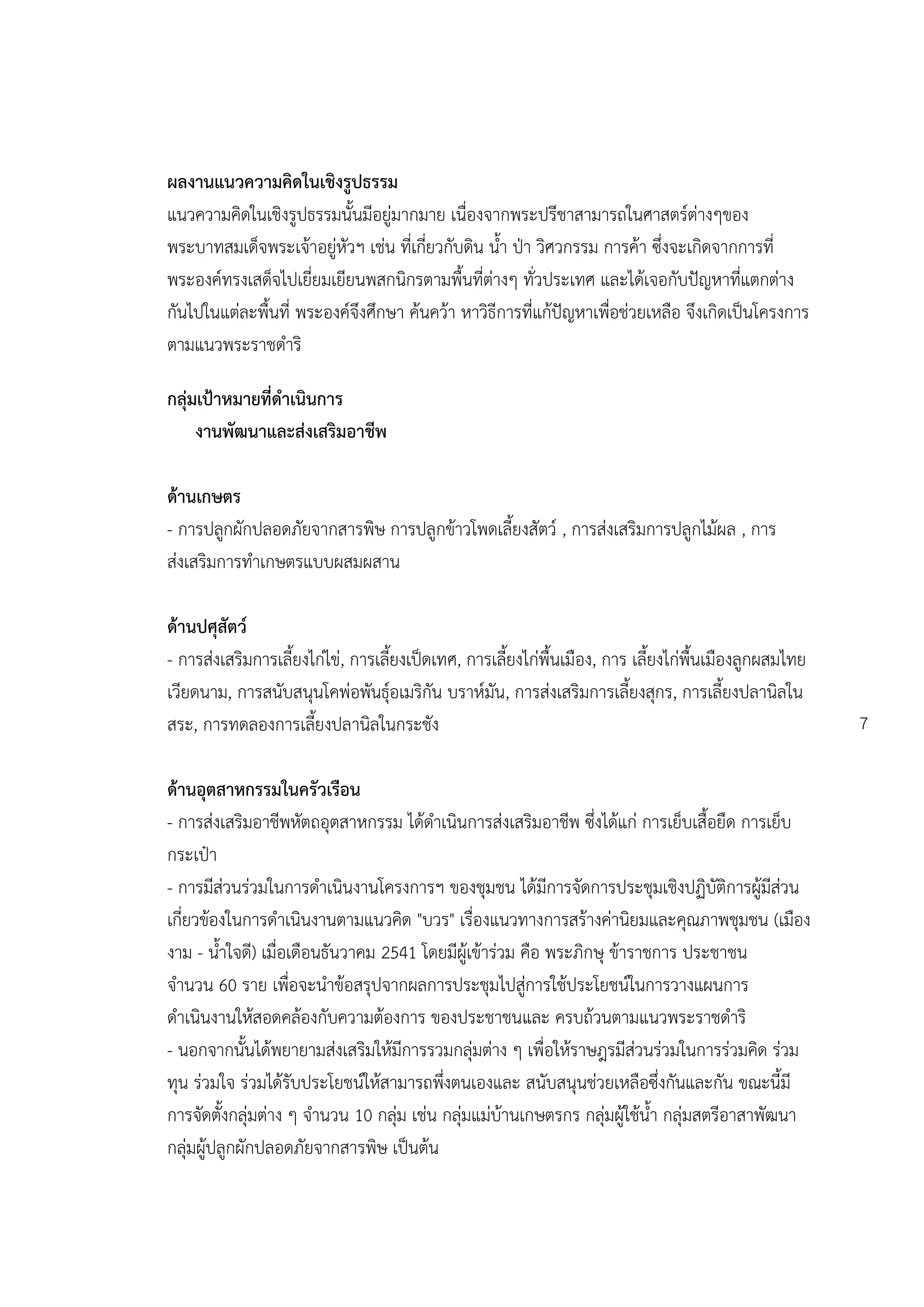 ผลงานแนวความคิดในเชิงรูปธรรม
แนวความคิดในเชิงรูปธรรมนั้นมีอยู่มากมาย เนื่องจากพระปรีชาสามารถในศาสตร์ต่างๆของ
พระบาทสมเด็จพระเจ้าอยู่หัวฯ เช่น ที่เกี่ยวกับดิน น้า ปุา วิศวกรรม การค้า ซึ่งจะเกิดจากการที่
พระองค์ทรงเสด็จไปเยี่ยมเยียนพสกนิกรตามพื้นที่ต่างๆ ทั่วประเทศ และได้เจอกับปัญหาที่แตกต่าง
กันไปในแต่ละพื้นที่ พระองค์จึงศึกษา ค้นคว้า หาวิธีการที่แก้ปัญหาเพื่อช่วยเหลือ จึงเกิดเป็นโครงการ
ตามแนวพระราชดาริ

กลุ่มเป้าหมายที่ดาเนินการ
     งานพัฒนาและส่งเสริมอาชีพ

ด้านเกษตร
- การปลูกผักปลอดภัยจากสารพิษ การปลูกข้าวโพดเลี้ยงสัตว์ , การส่งเสริมการปลูกไม้ผล , การ
ส่งเสริมการทาเกษตรแบบผสมผสาน

ด้านปศุสัตว์
- การส่งเสริมการเลี้ยงไก่ไข่, การเลี้ยงเป็ดเทศ, การเลี้ยงไก่พื้นเมือง, การ เลี้ยงไก่พื้นเมืองลูกผสมไทย
เวียดนาม, การสนับสนุนโคพ่อพันธุ์อเมริกัน บราห์มัน, การส่งเสริมการเลี้ยงสุกร, การเลี้ยงปลานิลใน
สระ, การทดลองการเลี้ยงปลานิลในกระชัง                                                                     7

ด้านอุตสาหกรรมในครัวเรือน
- การส่งเสริมอาชีพหัตถอุตสาหกรรม ได้ดาเนินการส่งเสริมอาชีพ ซึ่งได้แก่ การเย็บเสื้อยืด การเย็บ
กระเป๋า
- การมีส่วนร่วมในการดาเนินงานโครงการฯ ของชุมชน ได้มีการจัดการประชุมเชิงปฏิบัติการผู้มีส่วน
เกี่ยวข้องในการดาเนินงานตามแนวคิด "บวร" เรื่องแนวทางการสร้างค่านิยมและคุณภาพชุมชน (เมือง
งาม - น้าใจดี) เมื่อเดือนธันวาคม 2541 โดยมีผู้เข้าร่วม คือ พระภิกษุ ข้าราชการ ประชาชน
จานวน 60 ราย เพื่อจะนาข้อสรุปจากผลการประชุมไปสู่การใช้ประโยชน์ในการวางแผนการ
ดาเนินงานให้สอดคล้องกับความต้องการ ของประชาชนและ ครบถ้วนตามแนวพระราชดาริ
- นอกจากนั้นได้พยายามส่งเสริมให้มีการรวมกลุ่มต่าง ๆ เพื่อให้ราษฎรมีส่วนร่วมในการร่วมคิด ร่วม
ทุน ร่วมใจ ร่วมได้รับประโยชน์ให้สามารถพึ่งตนเองและ สนับสนุนช่วยเหลือซึ่งกันและกัน ขณะนี้มี
การจัดตั้งกลุ่มต่าง ๆ จานวน 10 กลุ่ม เช่น กลุ่มแม่บ้านเกษตรกร กลุ่มผู้ใช้น้า กลุ่มสตรีอาสาพัฒนา
กลุ่มผู้ปลูกผักปลอดภัยจากสารพิษ เป็นต้น
 