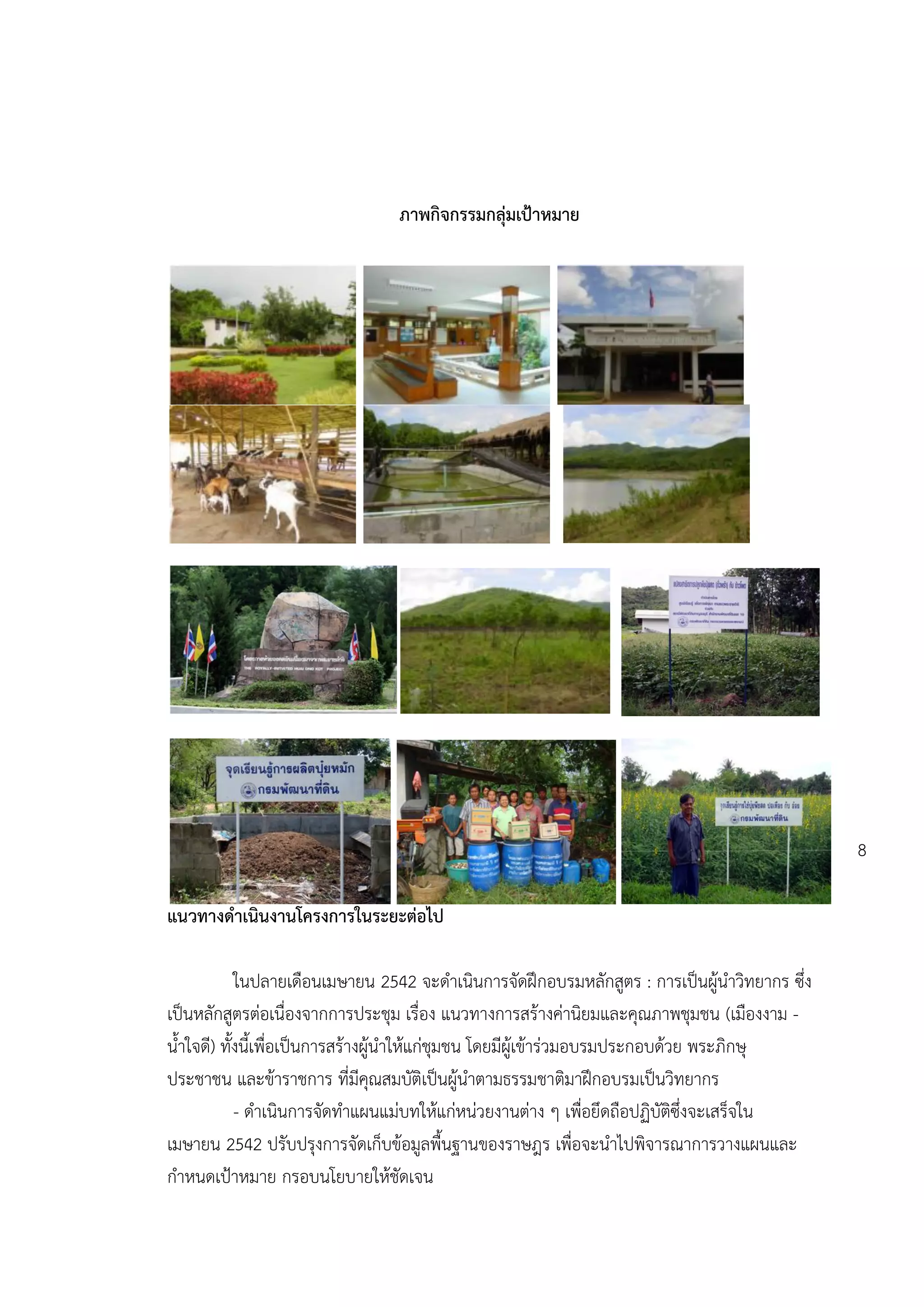 ภาพกิจกรรมกลุ่มเป้าหมาย




                                                                                              8

แนวทางดาเนินงานโครงการในระยะต่อไป

            ในปลายเดือนเมษายน 2542 จะดาเนินการจัดฝึกอบรมหลักสูตร : การเป็นผู้นาวิทยากร ซึ่ง
เป็นหลักสูตรต่อเนื่องจากการประชุม เรื่อง แนวทางการสร้างค่านิยมและคุณภาพชุมชน (เมืองงาม -
น้าใจดี) ทั้งนี้เพื่อเป็นการสร้างผู้นาให้แก่ชุมชน โดยมีผู้เข้าร่วมอบรมประกอบด้วย พระภิกษุ
ประชาชน และข้าราชการ ที่มีคุณสมบัติเป็นผู้นาตามธรรมชาติมาฝึกอบรมเป็นวิทยากร
            - ดาเนินการจัดทาแผนแม่บทให้แก่หน่วยงานต่าง ๆ เพื่อยึดถือปฏิบัติซึ่งจะเสร็จใน
เมษายน 2542 ปรับปรุงการจัดเก็บข้อมูลพื้นฐานของราษฎร เพื่อจะนาไปพิจารณาการวางแผนและ
กาหนดเปูาหมาย กรอบนโยบายให้ชัดเจน
 